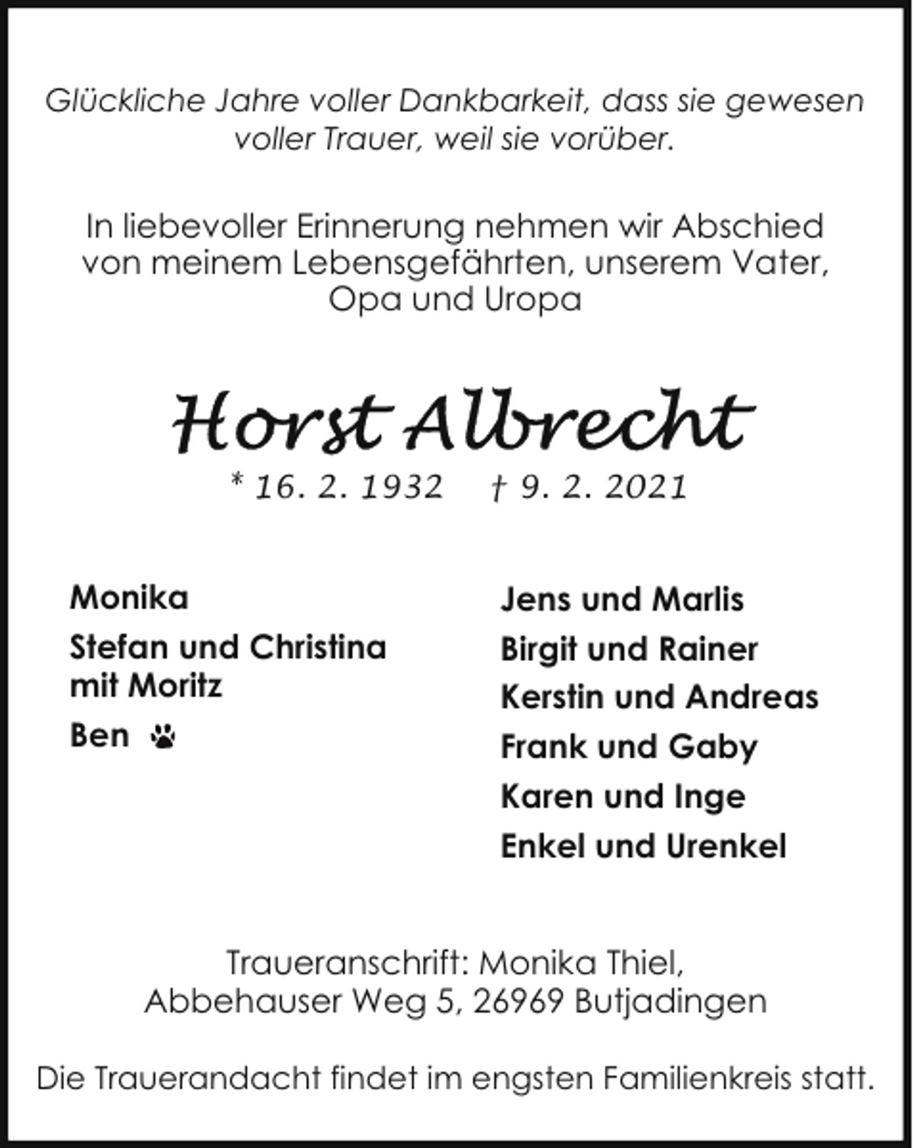 <p>Glückliche Jahre voller Dankbarkeit, dass sie gewesen<br />voller Trauer, weil sie vorüber.</p><p>In liebevoller Erinnerung nehmen wir Abschied<br />von meinem Lebensgefährten, unserem Vater,<br />Opa und Uropa</p><p>* 16. 2. 1932</p><p>Monika<br />Stefan und Christina<br />mit Moritz<br />Ben</p><p>† 9. 2. 2021</p><p>Jens und Marlis<br />Birgit und Rainer<br />Kerstin und Andreas<br />Frank und Gaby<br />Karen und Inge<br />Enkel und Urenkel</p><p>Traueranschrift: Monika Thiel,<br />Abbehauser Weg 5, 26969 Butjadingen<br />Die Trauerandacht findet im engsten Familienkreis statt.</p>