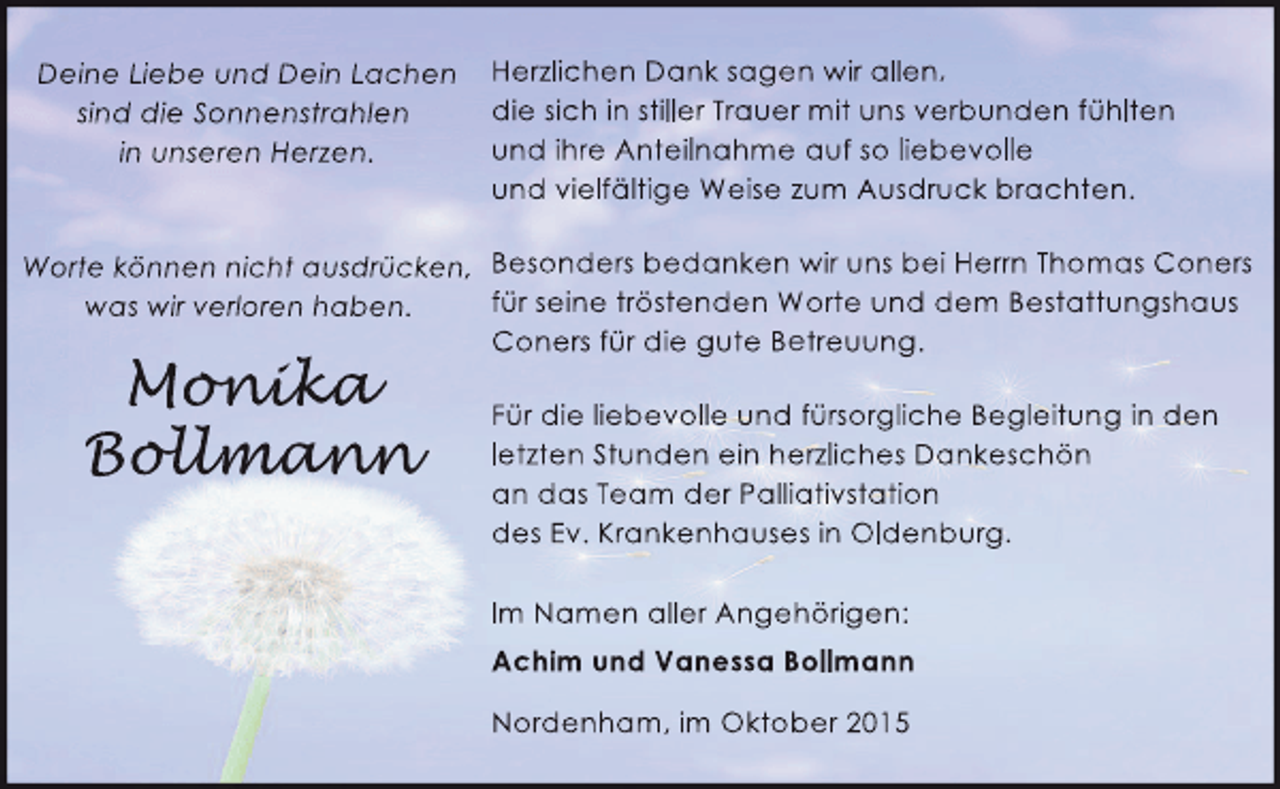 <p>Deine Liebe und Dein Lachen<br />sind die Sonnenstrahlen<br />in unseren Herzen.</p><p>Herzlichen Dank sagen wir allen,<br />die sich in stiller Trauer mit uns verbunden fühlten<br />und ihre Anteilnahme auf so liebevolle<br />und vielfältige Weise zum Ausdruck brachten.</p><p>Worte können nicht ausdrücken, Besonders bedanken wir uns bei Herrn Thomas Coners<br />für seine tröstenden Worte und dem Bestattungshaus<br />was wir verloren haben.<br />Coners für die gute Betreuung.</p><p>Monika<br />onika<br />nik<br />Bollmann<br />ollmann<br />llman</p><p>Für die liebevolle und fürsorgliche Begleitung in den<br />letzten Stunden ein herzliches Dankeschön<br />an das Team der Palliativstation<br />des Ev. Krankenhauses in Oldenburg.<br />Im Namen aller Angehörigen:<br />Achim und Vanessa Bollmann<br />Nordenham, im Oktober 2015</p>