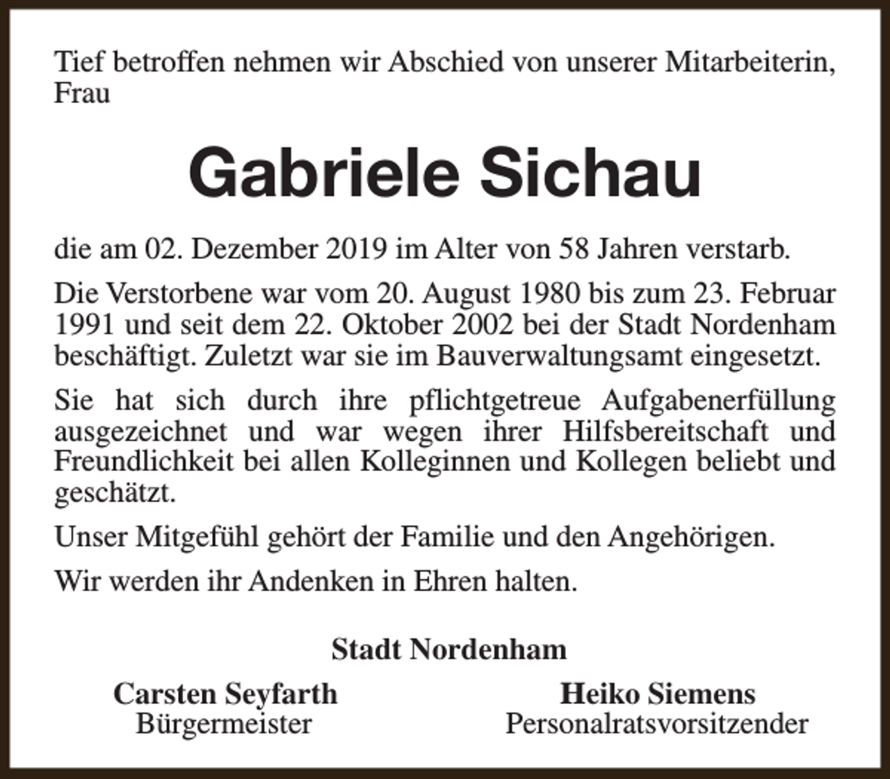 <p>Tief betroffen nehmen wir Abschied von unserer Mitarbeiterin,<br />Frau</p><p>Gabriele Sichau<br />die am 02. Dezember 2019 im Alter von 58 Jahren verstarb.<br />Die Verstorbene war vom 20. August 1980 bis zum 23. Februar<br />1991 und seit dem 22. Oktober 2002 bei der Stadt Nordenham<br />beschäftigt. Zuletzt war sie im Bauverwaltungsamt eingesetzt.<br />Sie hat sich durch ihre pflichtgetreue Aufgabenerfüllung<br />ausgezeichnet und war wegen ihrer Hilfsbereitschaft und<br />Freundlichkeit bei allen Kolleginnen und Kollegen beliebt und<br />geschätzt.<br />Unser Mitgefühl gehört der Familie und den Angehörigen.<br />Wir werden ihr Andenken in Ehren halten.<br />Stadt Nordenham<br />Carsten Seyfarth<br />Heiko Siemens<br />Bürgermeister<br />Personalratsvorsitzender</p>