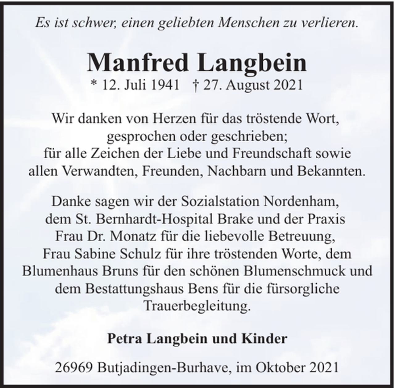<p>Es ist schwer, einen geliebten Menschen zu verlieren.</p><p>Manfred Langbein<br />* 12. Juli 1941 † 27. August 2021</p><p>Wir danken von Herzen für das tröstende Wort,<br />gesprochen oder geschrieben;<br />für alle Zeichen der Liebe und Freundschaft sowie<br />allen Verwandten, Freunden, Nachbarn und Bekannten.<br />Danke sagen wir der Sozialstation Nordenham,<br />dem St. Bernhardt-Hospital Brake und der Praxis<br />Frau Dr. Monatz für die liebevolle Betreuung,<br />Frau Sabine Schulz für ihre tröstenden Worte, dem<br />Blumenhaus Bruns für den schönen Blumenschmuck und<br />dem Bestattungshaus Bens für die fürsorgliche<br />Trauerbegleitung.<br />Petra Langbein und Kinder<br />26969 Butjadingen-Burhave, im Oktober 2021</p>
