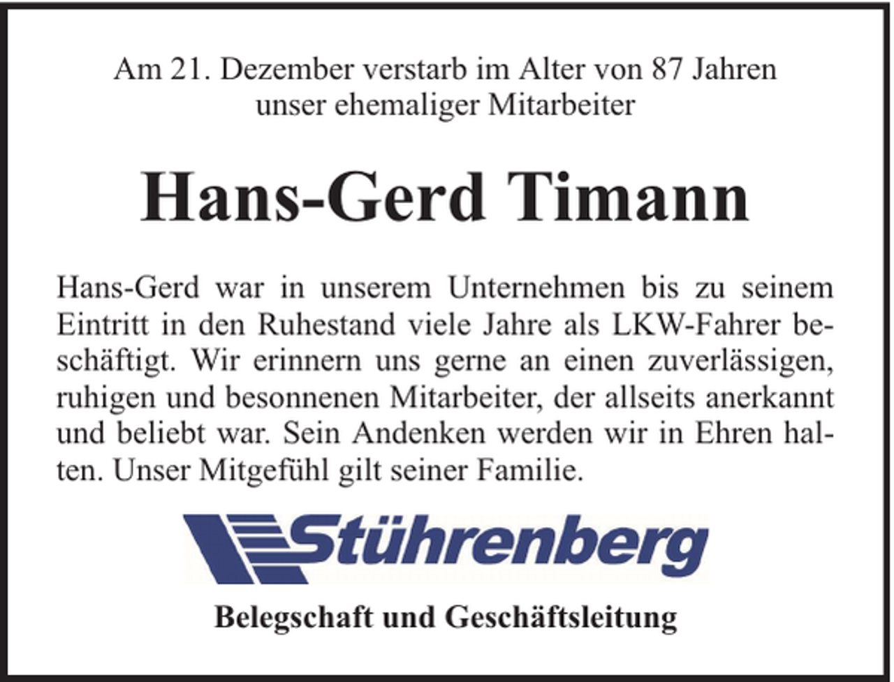 <p>Am 21. Dezember verstarb im Alter von 87 Jahren<br />unser ehemaliger Mitarbeiter</p><p>Hans-Gerd Timann<br />Hans-Gerd war in unserem Unternehmen bis zu seinem<br />Eintritt in den Ruhestand viele Jahre als LKW-Fahrer beschäftigt. Wir erinnern uns gerne an einen zuverlässigen,<br />ruhigen und besonnenen Mitarbeiter, der allseits anerkannt<br />und beliebt war. Sein Andenken werden wir in Ehren halten. Unser Mitgefühl gilt seiner Familie.</p><p>Belegschaft und Geschäftsleitung</p>