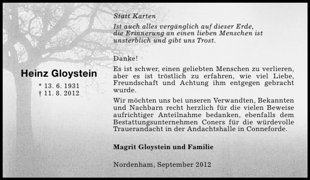 <p>Statt Karten<br />Ist auch alles vergänglich auf dieser Erde,<br />die Erinnerung an einen lieben Menschen ist<br />unsterblich und gibt uns Trost.</p>
<p>Heinz Gloystein<br />* 13. 6. 1931<br />† 11. 8. 2012</p>
<p>Danke!<br />Es ist schwer, einen geliebten Menschen zu verlieren,<br />aber es ist tröstlich zu erfahren, wie viel Liebe,<br />Freundschaft und Achtung ihm entgegen gebracht<br />wurde.<br />Wir möchten uns bei unseren Verwandten, Bekannten<br />und Nachbarn recht herzlich für die vielen Beweise<br />aufrichtiger Anteilnahme bedanken, ebenfalls dem<br />Bestattungsunternehmen Coners für die würdevolle<br />Trauerandacht in der Andachtshalle in Conneforde.<br />Magrit Gloystein und Familie<br />Nordenham, September 2012</p>