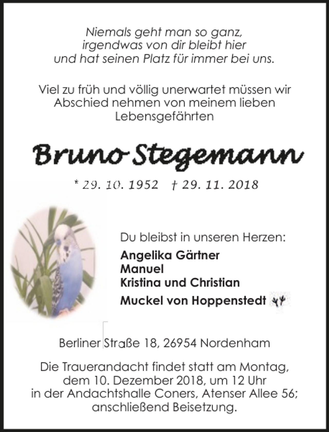 <p>Niemals geht man so ganz,<br />irgendwas von dir bleibt hier<br />und hat seinen Platz für immer bei uns.<br />Viel zu früh und völlig unerw<br />r artet müssen wir<br />Abschied nehmen von meinem lieben<br />Lebensgefährten</p>
<p>* 29. 10. 1952</p>
<p>† 29. 11. 2018</p>
<p>Du bleibst in unseren Herzen:<br />Angelika Gärtner<br />Manuel<br />Kristina und Christian<br />Muckel von Hoppenstedt<br />aße 18, 26954 Nordenham<br />Berliner Stra<br />Die Trauerandacht findet statt am Montag,<br />dem 10. Dezember 2018, um 12 Uhr<br />in der Andachtshalle Coners, Atenser Allee 56;<br />anschließend Beisetzung.</p>