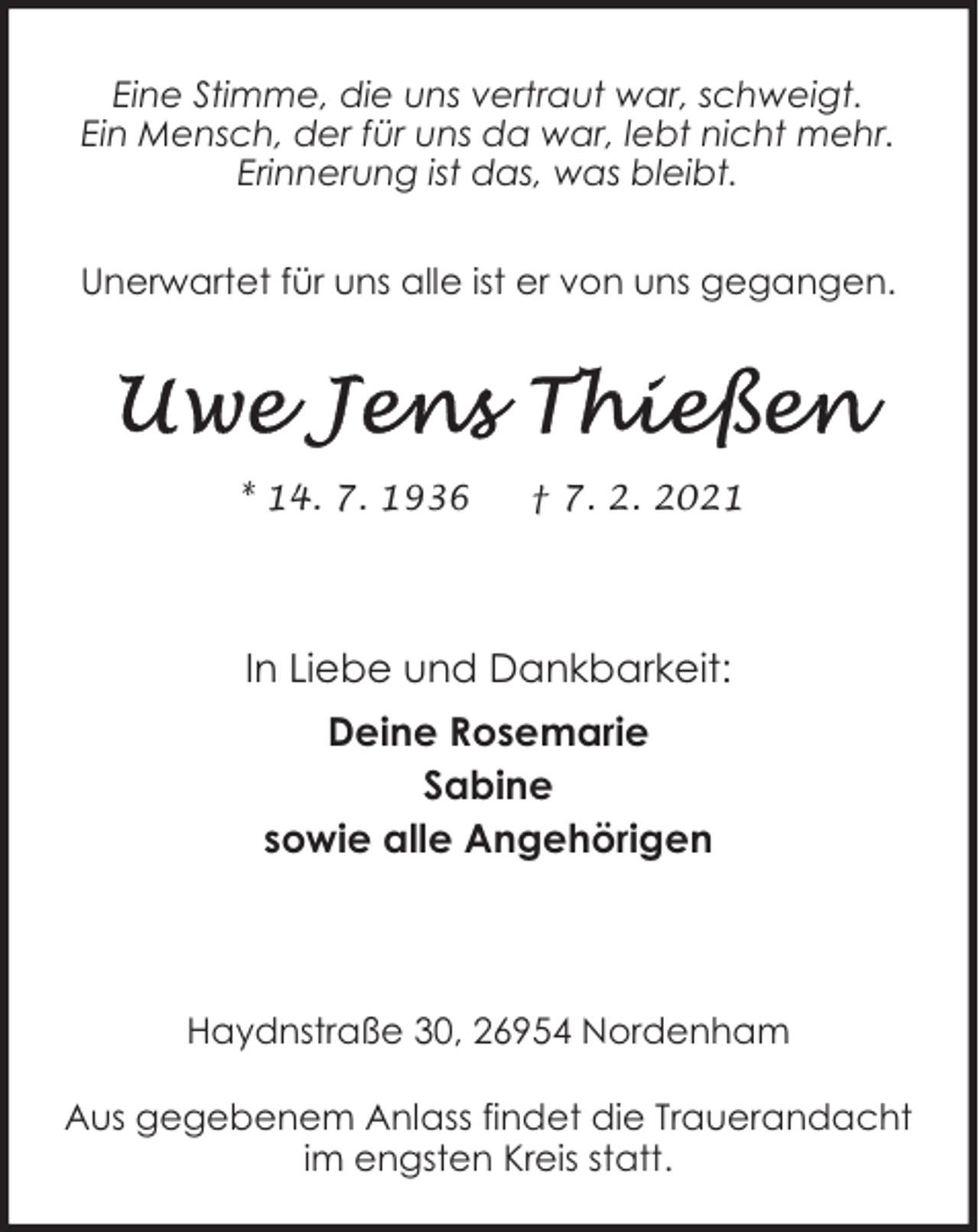 <p>Eine Stimme, die uns vertraut war, schweigt.<br />Ein Mensch, der für uns da war, lebt nicht mehr.<br />Erinnerung ist das, was bleibt.<br />Unerwartet für uns alle ist er von uns gegangen.</p><p>* 14. 7. 1936</p><p>† 7. 2. 2021</p><p>In Liebe und Dankbarkeit:<br />Deine Rosemarie<br />Sabine<br />sowie alle Angehörigen</p><p>Haydnstraße 30, 26954 Nordenham<br />Aus gegebenem Anlass findet die Trauerandacht<br />im engsten Kreis statt.</p>
