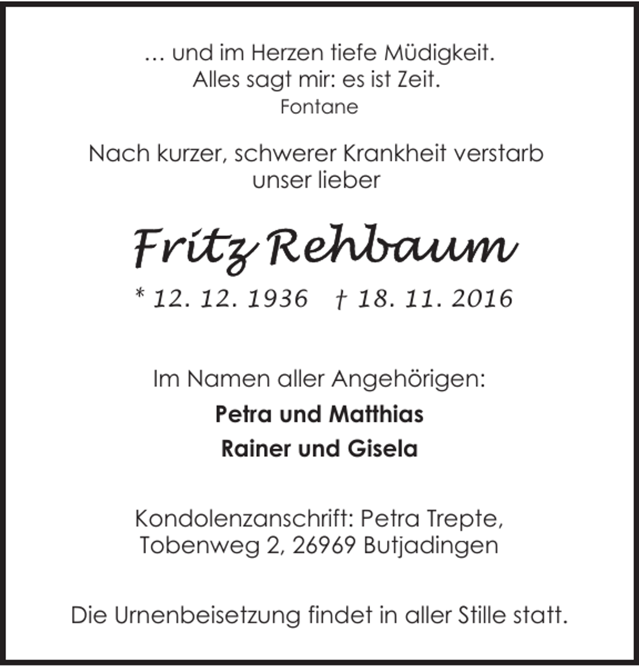 <p>… und im Herzen tiefe Müdigkeit.<br />Alles sagt mir: es ist Zeit.<br />Fontane</p><p>Nach kurzer, schwerer Krankheit verstarb<br />unser lieber</p><p>* 12. 12. 1936</p><p>† 18. 11. 2016</p><p>Im Namen aller Angehörigen:<br />Petra und Matthias<br />Rainer und Gisela<br />Kondolenzanschrift: Petra Trepte,<br />Tobenweg 2, 26969 Butjadingen<br />Die Urnenbeisetzung findet in aller Stille statt.</p>