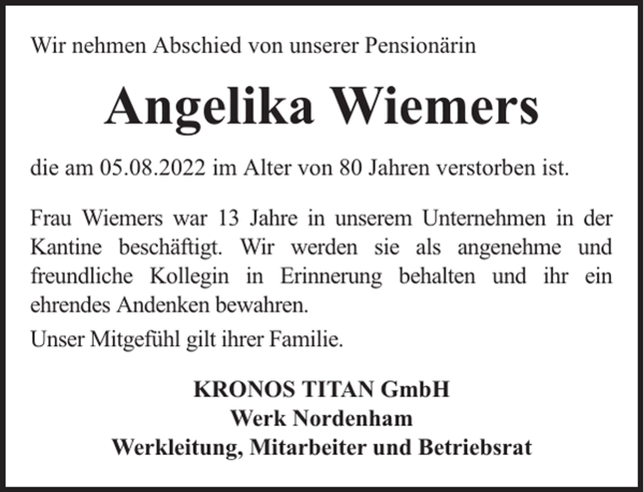 <p>Wir nehmen Abschied von unserer Pensionärin</p><p>Angelika Wiemers<br />die am 05.08.2022 im Alter von 80 Jahren verstorben ist.<br />Frau Wiemers war 13 Jahre in unserem Unternehmen in der<br />Kantine beschäftigt. Wir werden sie als angenehme und<br />freundliche Kollegin in Erinnerung behalten und ihr ein<br />ehrendes Andenken bewahren.<br />Unser Mitgefühl gilt ihrer Familie.<br />KRONOS TITAN GmbH<br />Werk Nordenham<br />Werkleitung, Mitarbeiter und Betriebsrat</p>