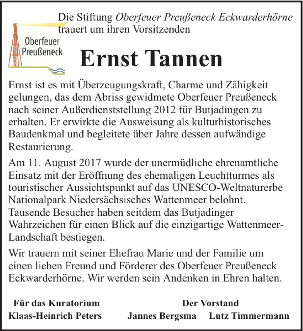 <p>Die Stiftung Oberfeuer Preußeneck Eckwarderhörne<br />trauert um ihren Vorsitzenden</p><p>Ernst Tannen<br />Ernst ist es mit Überzeugungskraft, Charme und Zähigkeit<br />gelungen, das dem Abriss gewidmete Oberfeuer Preußeneck<br />nach seiner Außerdienststellung 2012 für Butjadingen zu<br />erhalten. Er erwirkte die Ausweisung als kulturhistorisches<br />Baudenkmal und begleitete über Jahre dessen aufwändige<br />Restaurierung.<br />Am 11. August 2017 wurde der unermüdliche ehrenamtliche<br />Einsatz mit der Eröffnung des ehemaligen Leuchtturmes als<br />touristischer Aussichtspunkt auf das UNESCO-Weltnaturerbe<br />Nationalpark Niedersächsisches Wattenmeer belohnt.<br />Tausende Besucher haben seitdem das Butjadinger<br />Wahrzeichen für einen Blick auf die einzigartige WattenmeerLandschaft bestiegen.<br />Wir trauern mit seiner Ehefrau Marie und der Familie um<br />einen lieben Freund und Förderer des Oberfeuer Preußeneck<br />Eckwarderhörne. Wir werden sein Andenken in Ehren halten.<br />Für das Kuratorium<br />Klaas-Heinrich Peters</p><p>Der Vorstand<br />Jannes Bergsma Lutz Timmermann</p>