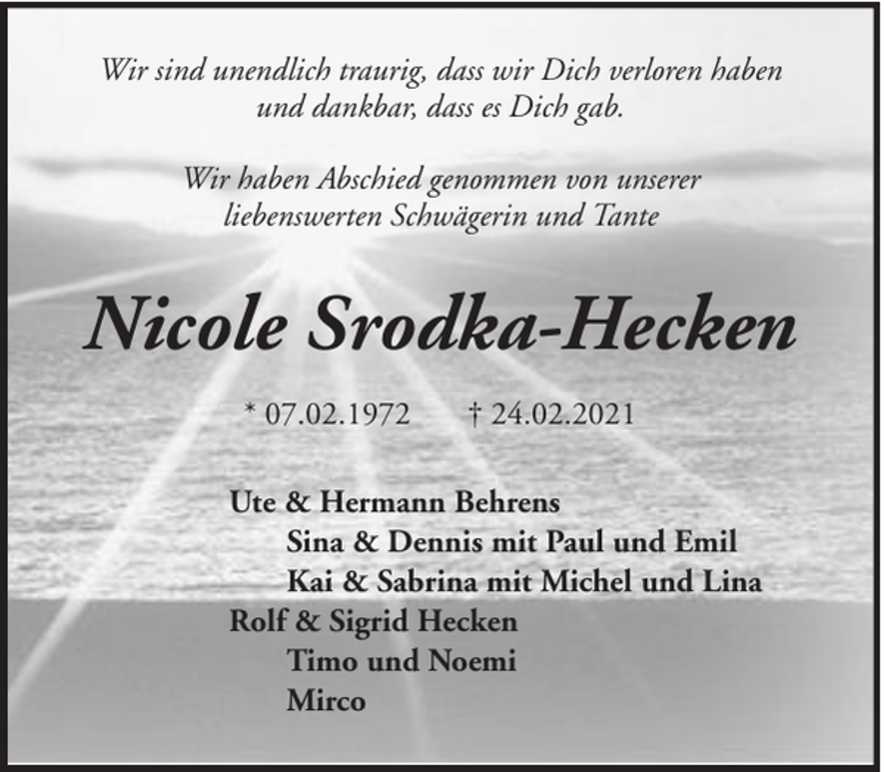 <p>Wir sind unendlich traurig, dass wir Dich verloren haben<br />und dankbar, dass es Dich gab.<br />Wir haben Abschied genommen von unserer<br />liebenswerten Schwägerin und Tante</p><p>Nicole Srodka-Hecken<br />* 07.02.1972</p><p>† 24.02.2021</p><p>Ute &amp; Hermann Behrens<br />Sina &amp; Dennis mit Paul und Emil<br />Kai &amp; Sabrina mit Michel und Lina<br />Rolf &amp; Sigrid Hecken<br />Timo und Noemi<br />Mirco</p>