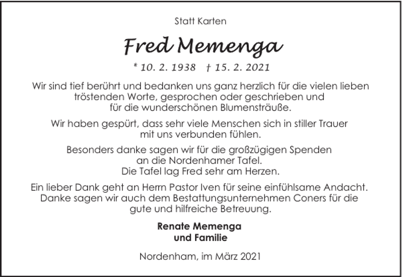 <p>Statt Karten</p><p>* 10. 2. 1938</p><p>† 15. 2. 2021</p><p>Wir sind tief berührt und bedanken uns ganz herzlich für die vielen lieben<br />tröstenden Worte, gesprochen oder geschrieben und<br />für die wunderschönen Blumensträuße.<br />Wir haben gespürt, dass sehr viele Menschen sich in stiller Trauer<br />mit uns verbunden fühlen.<br />Besonders danke sagen wir für die großzügigen Spenden<br />an die Nordenhamer Tafel.<br />Die Tafel lag Fred sehr am Herzen.<br />Ein lieber Dank geht an Herrn Pastor Iven für seine einfühlsame Andacht.<br />Danke sagen wir auch dem Bestattungsunternehmen Coners für die<br />gute und hilfreiche Betreuung.<br />Renate Memenga<br />und Familie<br />Nordenham, im März 2021</p>