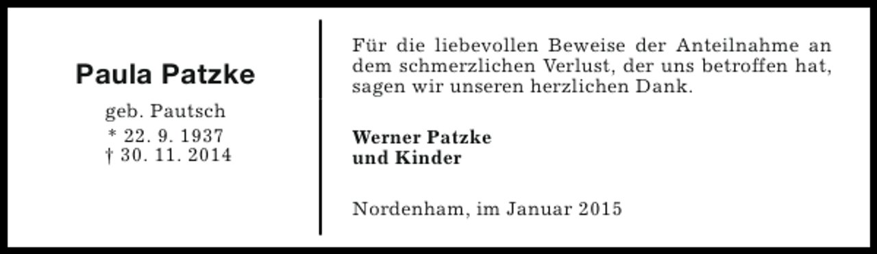 <p>Paula Patzke<br />geb. Pautsch<br />* 22. 9. 1937<br />† 30. 11. 2014</p><p>Für die liebevollen Beweise der Anteilnahme an<br />dem schmerzlichen Verlust, der uns betroffen hat,<br />sagen wir unseren herzlichen Dank.<br />Werner Patzke<br />und Kinder<br />Nordenham, im Januar 2015</p>