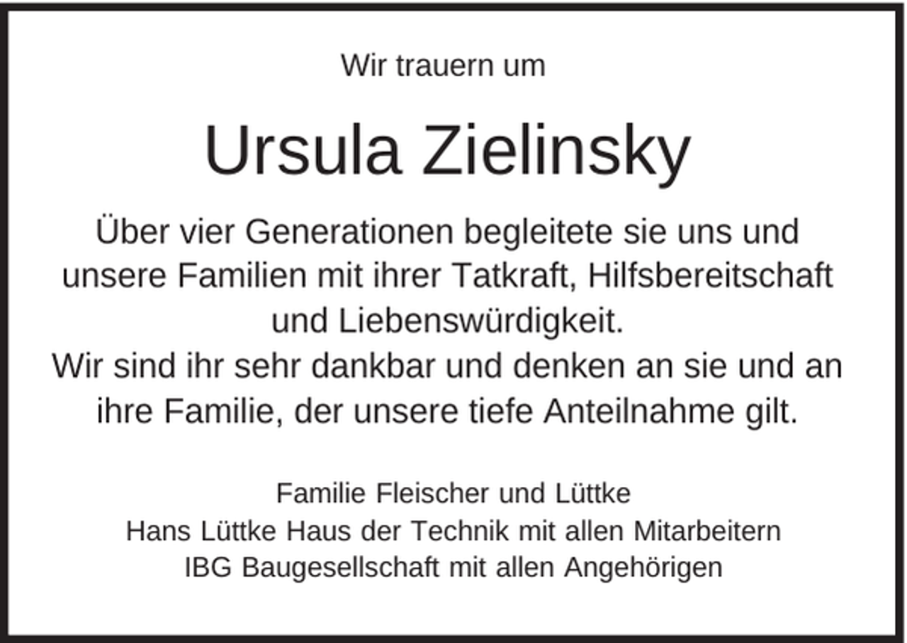 <p>Wir trauern um</p><p>Ursula Zielinsky<br />Über vier Generationen begleitete sie uns und<br />unsere Familien mit ihrer Tatkraft, Hilfsbereitschaft<br />und Liebenswürdigkeit.<br />Wir sind ihr sehr dankbar und denken an sie und an<br />ihre Familie, der unsere tiefe Anteilnahme gilt.<br />Familie Fleischer und Lüttke<br />Hans Lüttke Haus der Technik mit allen Mitarbeitern<br />IBG Baugesellschaft mit allen Angehörigen</p>