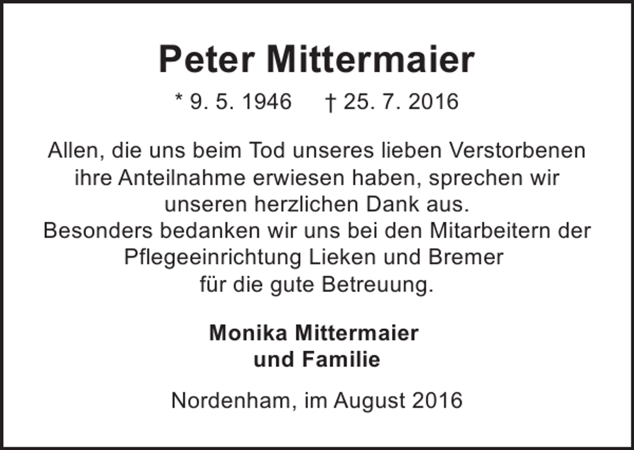 <p>Peter Mittermaier<br />* 9. 5. 1946</p><p>† 25. 7. 2016</p><p>Allen, die uns beim Tod unseres lieben Verstorbenen<br />ihre Anteilnahme erwiesen haben, sprechen wir<br />unseren herzlichen Dank aus.<br />Besonders bedanken wir uns bei den Mitarbeitern der<br />Pflegeeinrichtung Lieken und Bremer<br />für die gute Betreuung.<br />Monika Mittermaier<br />und Familie<br />Nordenham, im August 2016</p>
