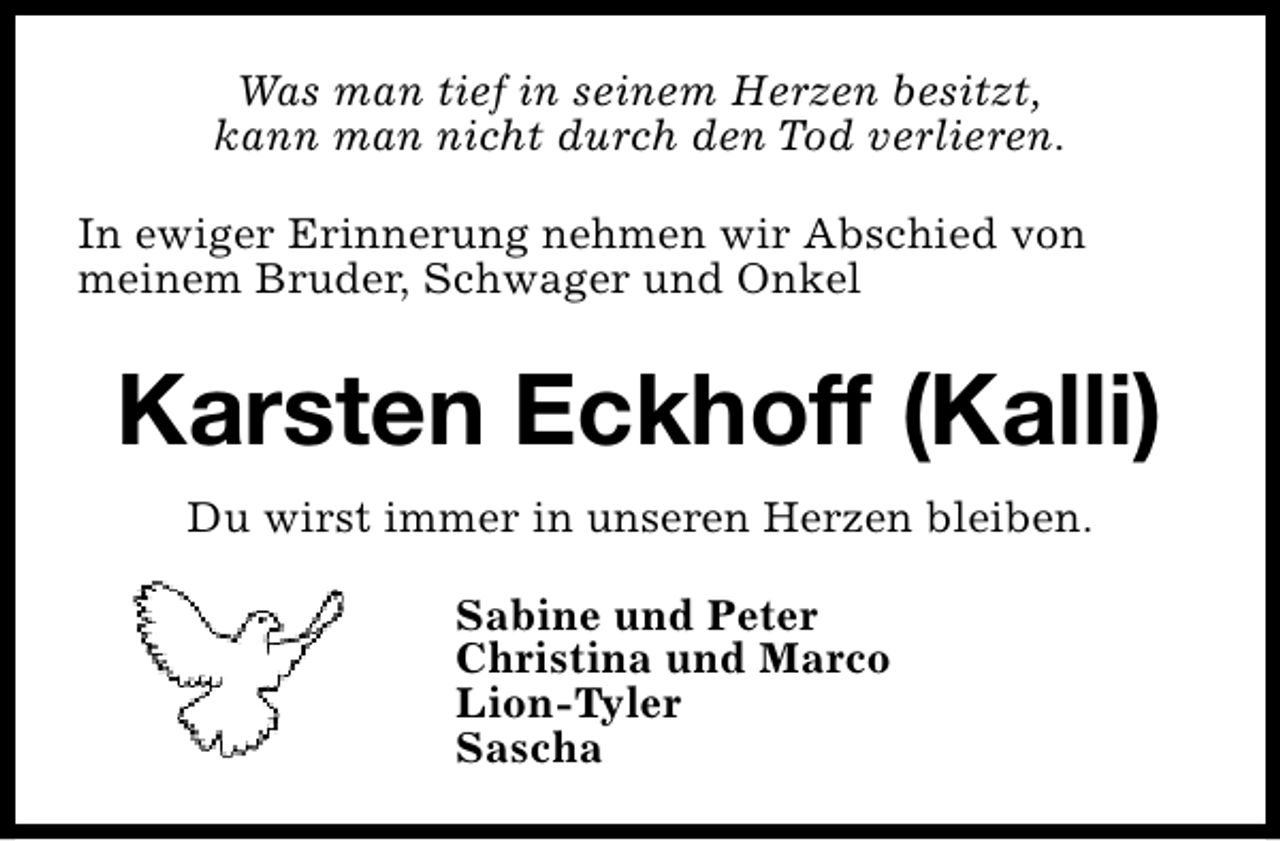 <p>Was man tief in seinem Herzen besitzt,<br />kann man nicht durch den Tod verlieren.<br />In ewiger Erinnerung nehmen wir Abschied von<br />meinem Bruder, Schwager und Onkel</p><p>Karsten Eckhoff (Kalli)<br />Du wirst immer in unseren Herzen bleiben.<br />Sabine und Peter<br />Christina und Marco<br />Lion-Tyler<br />Sascha</p>