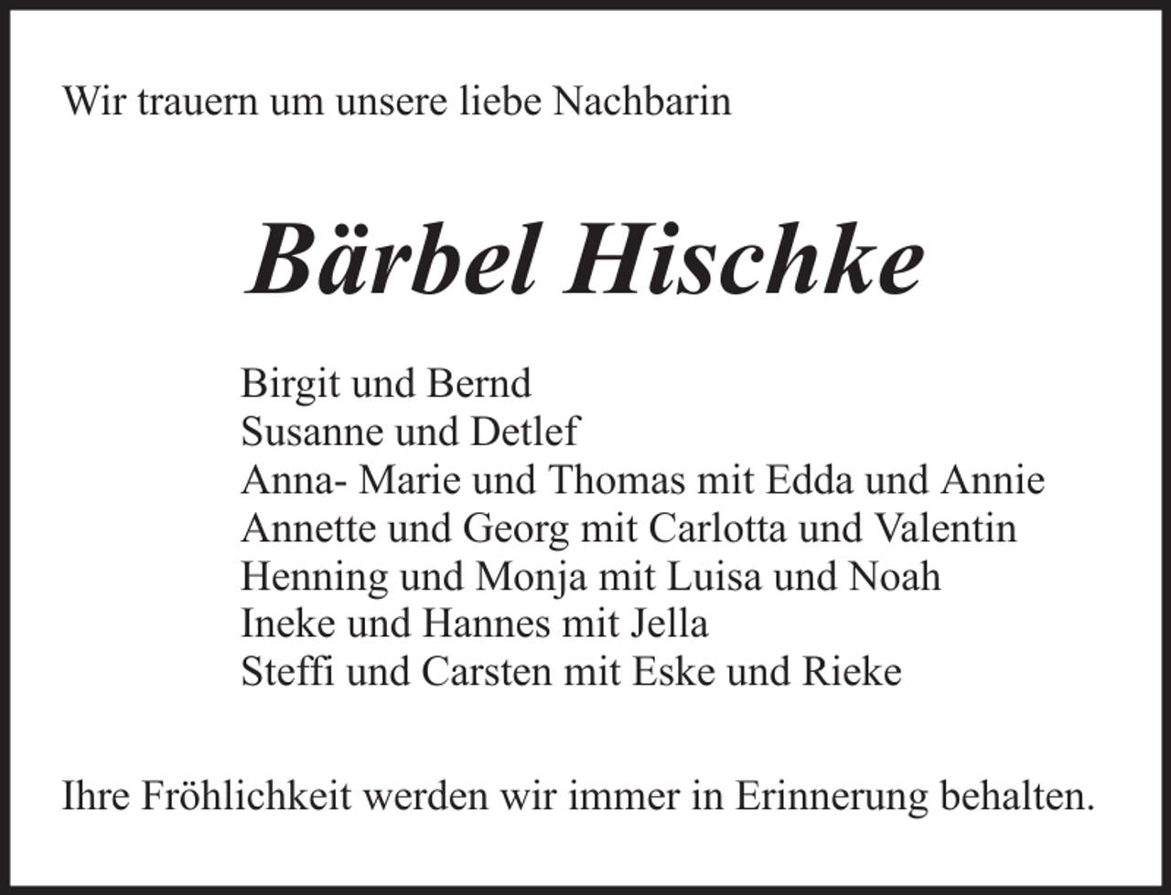 <p>Wir trauern um unsere liebe Nachbarin</p><p>Bärbel Hischke<br />Birgit und Bernd<br />Susanne und Detlef<br />Anna- Marie und Thomas mit Edda und Annie<br />Annette und Georg mit Carlotta und Valentin<br />Henning und Monja mit Luisa und Noah<br />Ineke und Hannes mit Jella<br />Steffi und Carsten mit Eske und Rieke<br />Ihre Fröhlichkeit werden wir immer in Erinnerung behalten.</p>