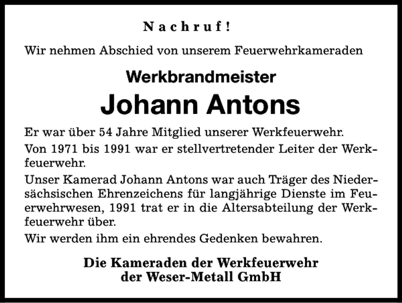 <p>Nachruf!<br />Wir nehmen Abschied von unserem Feuerwehrkameraden</p><p>Werkbrandmeister</p><p>Johann Antons<br />Er war über 54 Jahre Mitglied unserer Werkfeuerwehr.<br />Von 1971 bis 1991 war er stellvertretender Leiter der Werkfeuerwehr.<br />Unser Kamerad Johann Antons war auch Träger des Niedersächsischen Ehrenzeichens für langjährige Dienste im Feuerwehrwesen, 1991 trat er in die Altersabteilung der Werkfeuerwehr über.<br />Wir werden ihm ein ehrendes Gedenken bewahren.</p><p>Die Kameraden der Werkfeuerwehr<br />der Weser-Metall GmbH</p>