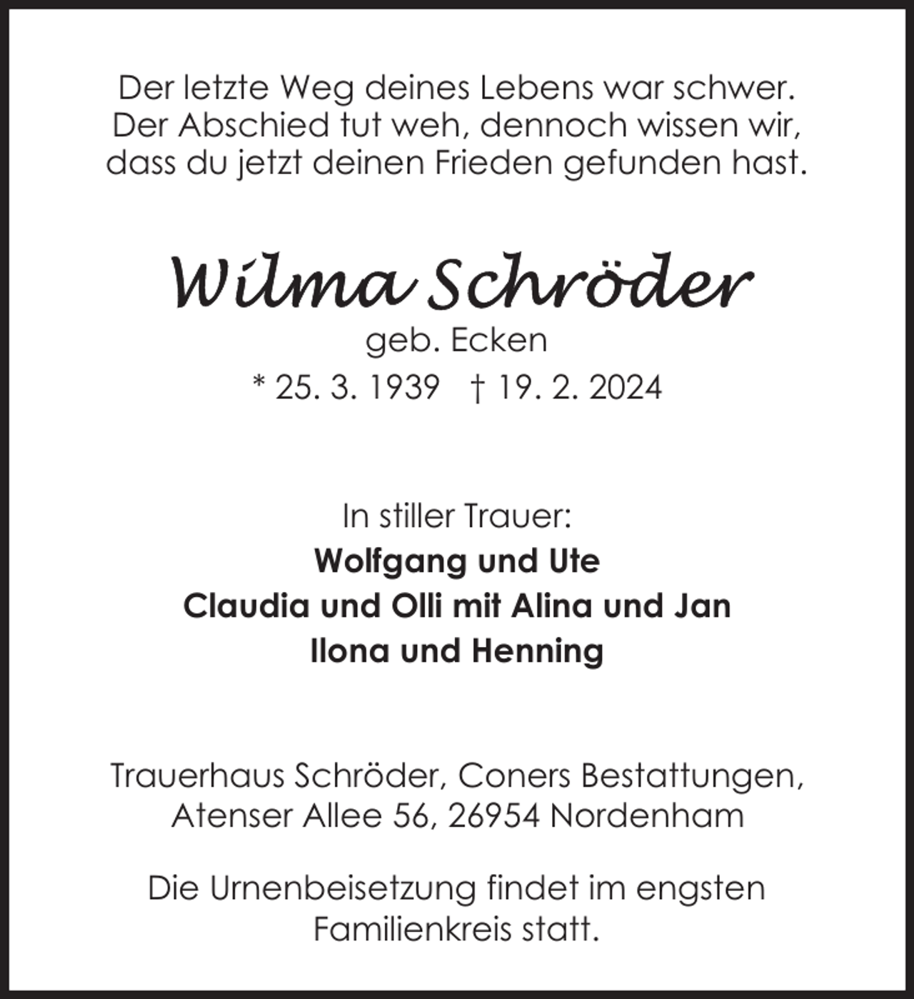 <p>Der letzte Weg deines Lebens war schwer.<br />Der Abschied tut weh, dennoch wissen wir,<br />dass du jetzt deinen Frieden gefunden hast.</p><p>geb. Ecken<br />* 25. 3. 1939 † 19. 2. 2024</p><p>In stiller Trauer:<br />Wolfgang und Ute<br />Claudia und Olli mit Alina und Jan<br />Ilona und Henning<br />Trauerhaus Schröder, Coners Bestattungen,<br />Atenser Allee 56, 26954 Nordenham<br />Die Urnenbeisetzung findet im engsten<br />Familienkreis statt.</p>
