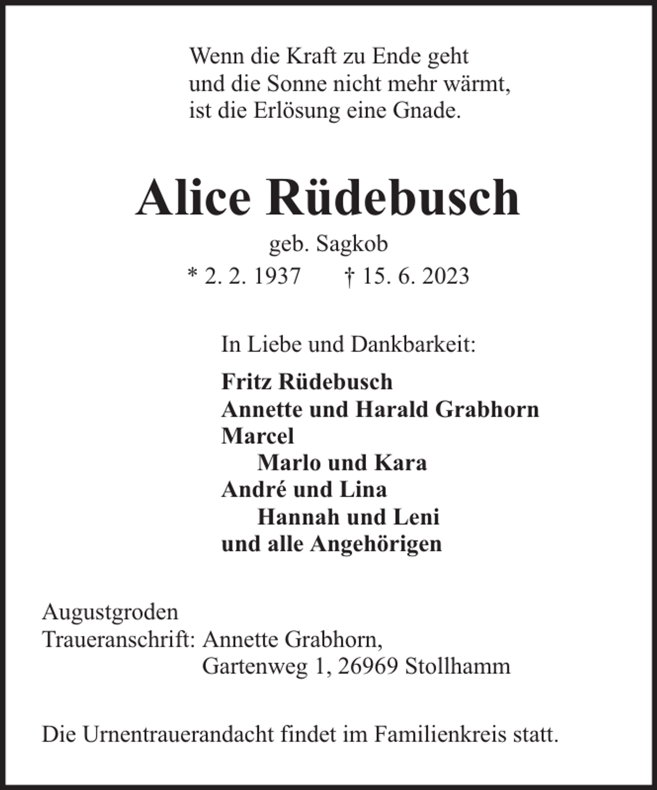 <p>Wenn die Kraft zu Ende geht<br />und die Sonne nicht mehr wärmt,<br />ist die Erlösung eine Gnade.</p><p>Alice Rüdebusch<br />geb. Sagkob<br />* 2. 2. 1937<br />† 15. 6. 2023</p><p>In Liebe und Dankbarkeit:<br />Fritz Rüdebusch<br />Annette und Harald Grabhorn<br />Marcel<br />Marlo und Kara<br />André und Lina<br />Hannah und Leni<br />und alle Angehörigen<br />Augustgroden<br />Traueranschrift: Annette Grabhorn,<br />Gartenweg 1, 26969 Stollhamm<br />Die Urnentrauerandacht findet im Familienkreis statt.</p>