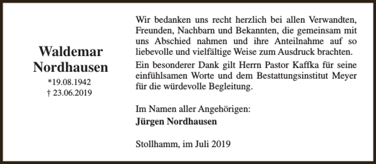 <p>Waldemar<br />Nordhausen<br />*19.08.1942<br />† 23.06.2019</p><p>Wir bedanken uns recht herzlich bei allen Verwandten,<br />Freunden, Nachbarn und Bekannten, die gemeinsam mit<br />uns Abschied nahmen und ihre Anteilnahme auf so<br />liebevolle und vielfältige Weise zum Ausdruck brachten.<br />Ein besonderer Dank gilt Herrn Pastor Kaffka für seine<br />einfühlsamen Worte und dem Bestattungsinstitut Meyer<br />für die würdevolle Begleitung.<br />Im Namen aller Angehörigen:<br />Jürgen Nordhausen<br />Stollhamm, im Juli 2019</p>