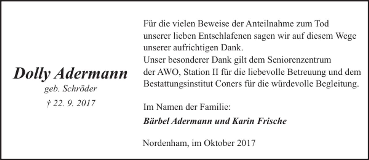 <p>Dolly Adermann<br />geb. Schröder<br />† 22. 9. 2017</p><p>Für die vielen Beweise der Anteilnahme zum Tod<br />unserer lieben Entschlafenen sagen wir auf diesem Wege<br />unserer aufrichtigen Dank.<br />Unser besonderer Dank gilt dem Seniorenzentrum<br />der AWO, Station II für die liebevolle Betreuung und dem<br />Bestattungsinstitut Coners für die würdevolle Begleitung.<br />Im Namen der Familie:<br />Bärbel Adermann und Karin Frische<br />Nordenham, im Oktober 2017</p>