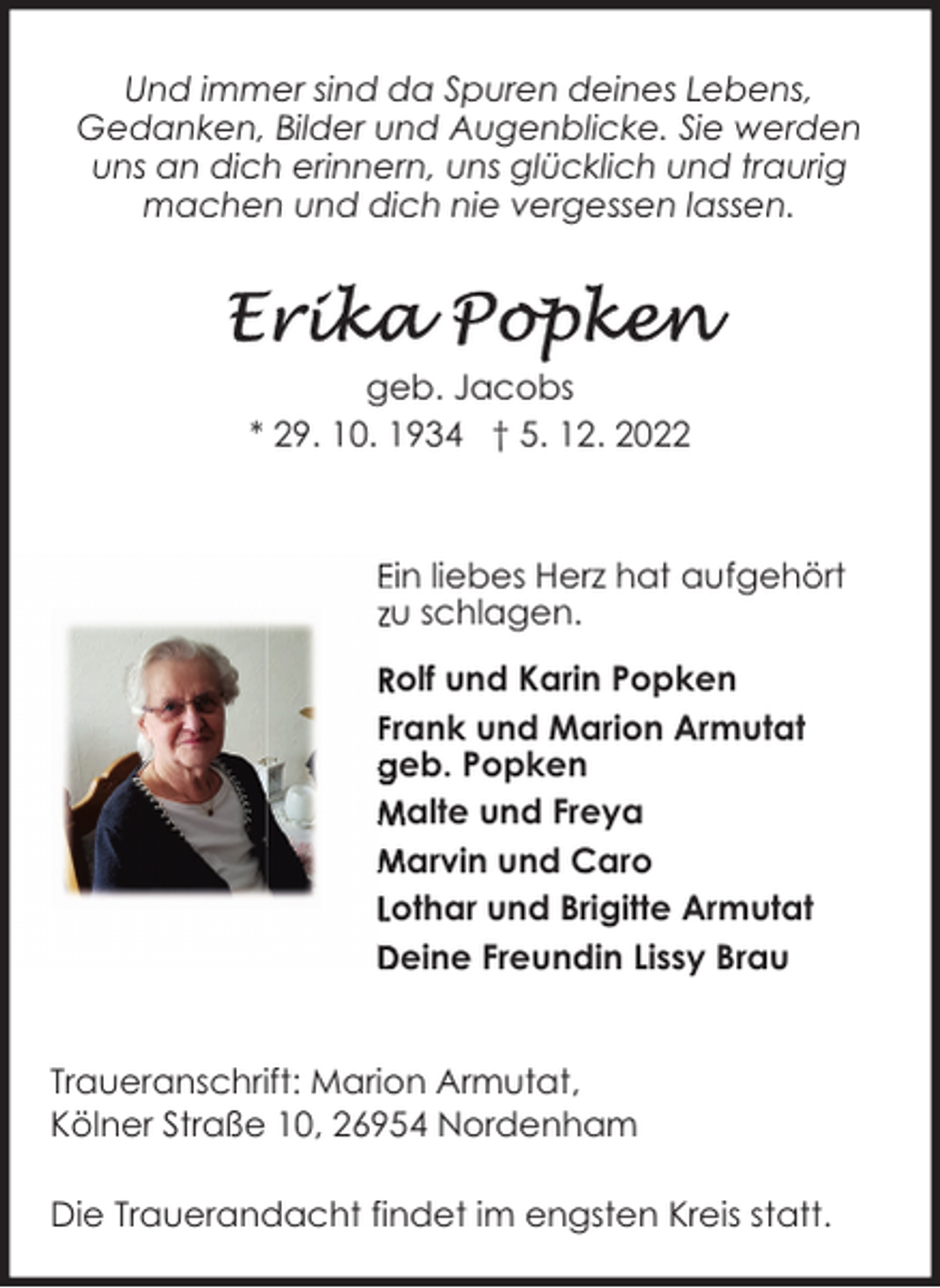 <p>Und immer sind da Spuren deines Lebens,<br />Gedanken, Bilder und Augenblicke. Sie werden<br />uns an dich erinnern, uns glücklich und traurig<br />machen und dich nie vergessen lassen.</p><p>geb. Jacobs<br />* 29. 10. 1934 † 5. 12. 2022</p><p>Ein liebes Herz hat aufgehört<br />zu schlagen.<br />Rolf und Karin Popken<br />Frank und Marion Armutat<br />geb. Popken<br />Malte und Freya<br />Marvin und Caro<br />Lothar und Brigitte Armutat<br />Deine Freundin Lissy Brau<br />Traueranschrift: Marion Armutat,<br />Kölner Straße 10, 26954 Nordenham<br />Die Trauerandacht findet im engsten Kreis statt.</p>