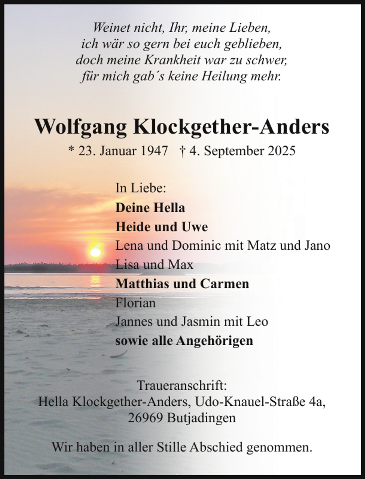 <p>Weinet nicht, Ihr, meine Lieben,<br />ich wär so gern bei euch geblieben,<br />doch meine Krankheit war zu schwer,<br />für mich gab´s keine Heilung mehr.</p><p>Wolfgang Klockgether-Anders<br />* 23. Januar 1947 † 4. September 2025<br />In Liebe:<br />Deine Hella<br />Heide und Uwe<br />Lena und Dominic mit Matz und Jano<br />Lisa und Max<br />Matthias und Carmen<br />Florian<br />Jannes und Jasmin mit Leo<br />sowie alle Angehörigen<br />Traueranschrift:<br />Hella Klockgether-Anders, Udo-Knauel-Straße 4a,<br />26969 Butjadingen<br />Wir haben in aller Stille Abschied genommen.</p>