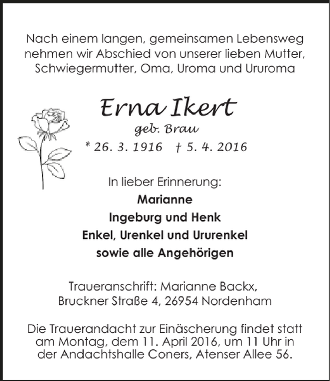 <p>Nach einem langen, gemeinsamen Lebensweg<br />nehmen wir Abschied von unserer lieben Mutter,<br />Schwiegermutter, Oma, Uroma und Ururoma</p><p>Erna Ikert<br />geb. Brau</p><p>* 26. 3. 1916</p><p>† 5. 4. 2016</p><p>In lieber Erinnerung:<br />Marianne<br />Ingeburg und Henk<br />Enkel, Urenkel und Ururenkel<br />sowie alle Angehörigen<br />Traueranschrift: Marianne Backx,<br />Bruckner Straße 4, 26954 Nordenham<br />Die Trauerandacht zur Einäscherung findet statt<br />am Montag, dem 11. April 2016, um 11 Uhr in<br />der Andachtshalle Coners, Atenser Allee 56.</p>