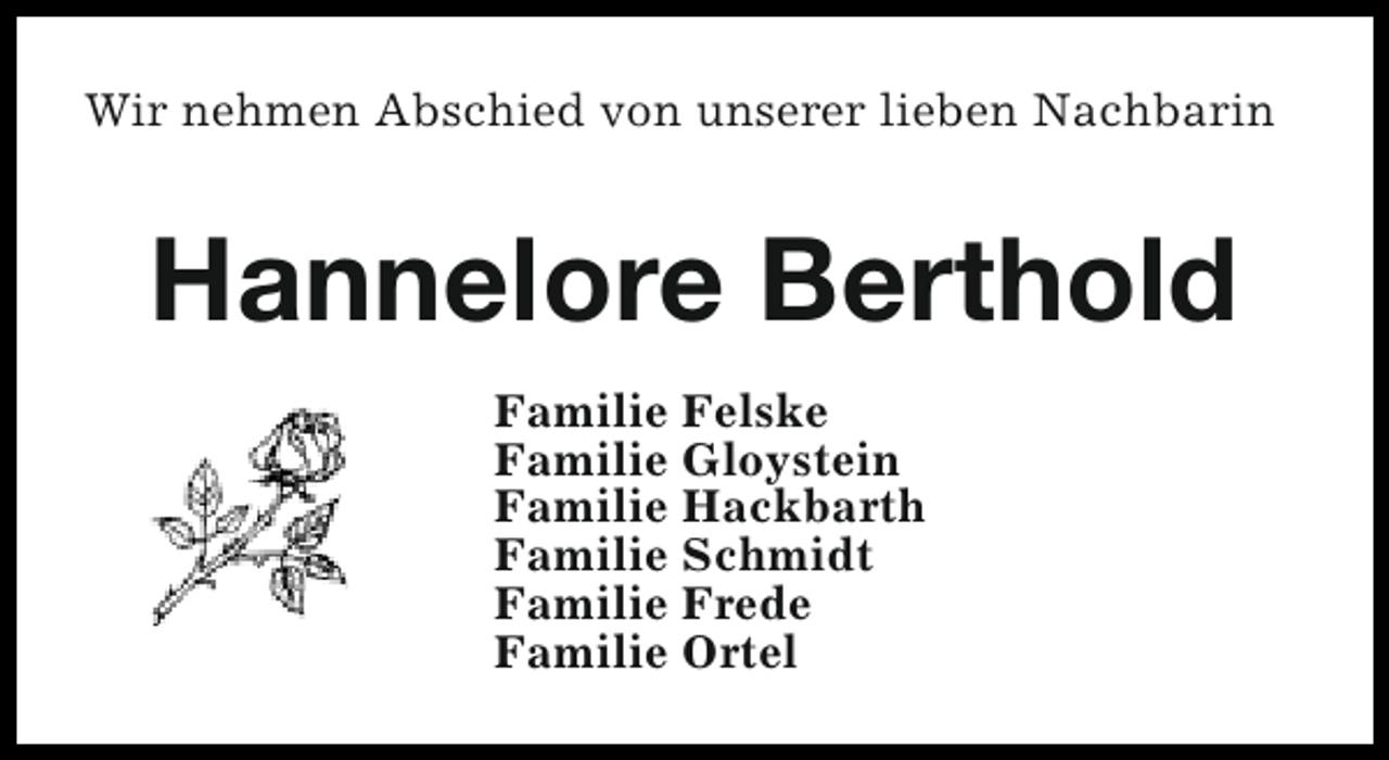 <p>Wir nehmen Abschied von unserer lieben Nachbarin</p><p>Hannelore Berthold<br />Familie Felske<br />Familie Gloystein<br />Familie Hackbarth<br />Familie Schmidt<br />Familie Frede<br />Familie Ortel</p>