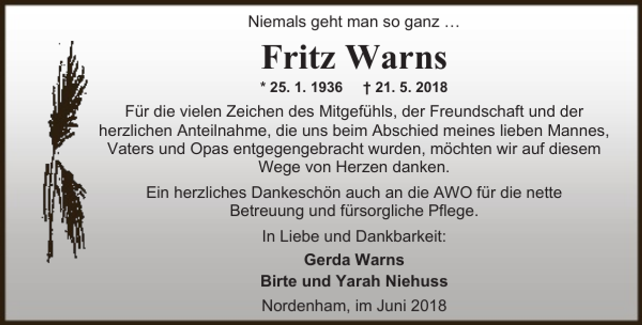 <p>Niemals geht man so ganz ª</p><p>Fritz Warns</p><p>* 25. 1. 1936</p><p>† 21. 5. 2018</p><p>Für die vielen Zeichen des Mitgefühls, der Freundschaft und der<br />herzlichen Anteilnahme, die uns beim Abschied meines lieben Mannes,<br />Vaters und Opas entgegengebracht wurden, möchten wir auf diesem<br />Wege von Herzen danken.<br />Ein herzliches Dankeschön auch an die AWO für die nette<br />Betreuung und fürsorgliche Pflege.<br />In Liebe und Dankbarkeit:<br />Gerda Warns<br />Birte und Yarah Niehuss<br />Nordenham, im Juni 2018</p>