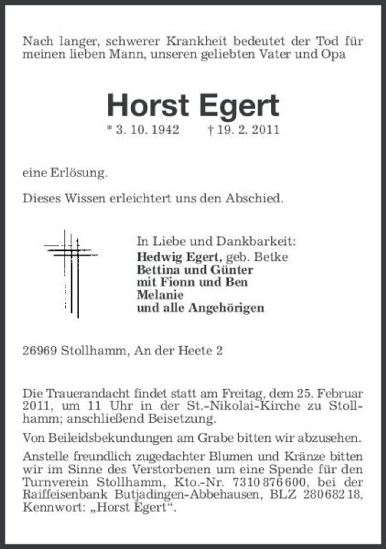 <p>Nach langer, schwerer Krankheit bedeutet der Tod für meinen lieben Mann, unseren geliebten Vater und Opa<br />Horst Egert<br />* 3. 10. 1942 † 19. 2. 2011<br />eine Erlösung.</p><p>Dieses Wissen erleichtert uns den Abschied.<br />In Liebe und Dankbarkeit:<br />Hedwig Egert, geb. Betke<br />Bettina und Günter<br />mit Fionn und Ben<br />Melanie<br />und alle Angehörigen<br />26969 Stollhamm, An der Heete 2<br />Die Trauerandacht findet statt am Freitag, dem 25. Februar 2011, um 11 Uhr in der St.-Nikolai-Kirche zu Stollhamm; anschließend Beisetzung.<br />Von Beileidsbekundungen am Grabe bitten wir abzusehen.<br />Anstelle freundlich zugedachter Blumen und Kränze bitten wir im Sinne des Verstorbenen um eine Spende für den Turnverein Stollhamm, Kto.-Nr. 7310 876 600, bei der Raiffeisenbank Butjadingen-Abbehausen, BLZ 280 682 18, Kennwort: „Horst Egert“.</p>