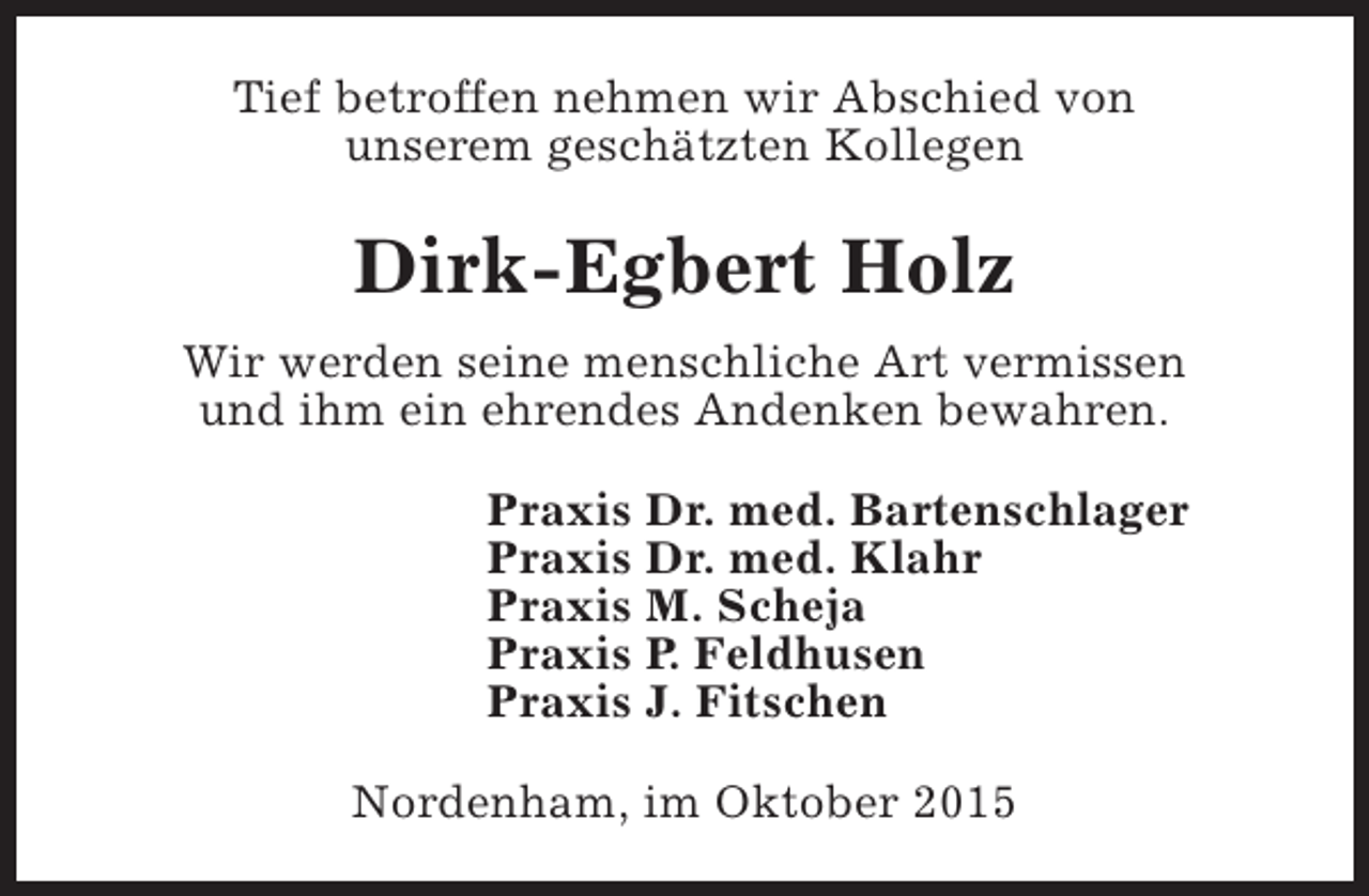 <p>Tief betroffen nehmen wir Abschied von<br />unserem geschätzten Kollegen</p><p>Dirk-Egbert Holz<br />Wir werden seine menschliche Art vermissen<br />und ihm ein ehrendes Andenken bewahren.<br />Praxis Dr. med. Bartenschlager<br />Praxis Dr. med. Klahr<br />Praxis M. Scheja<br />Praxis P. Feldhusen<br />Praxis J. Fitschen<br />Nordenham, im Oktober 2015</p>