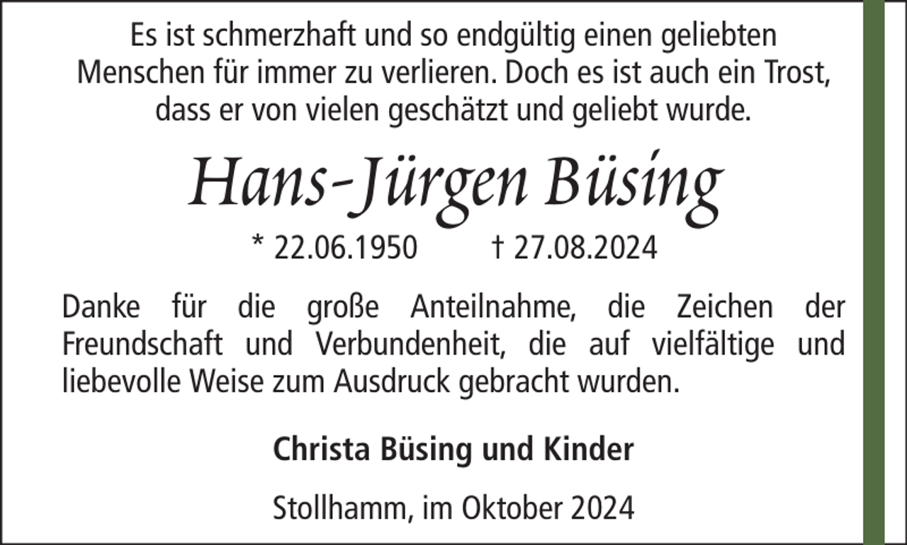 <p>Es ist schmerzhaft und so endgültig einen geliebten<br />Menschen für immer zu verlieren. Doch es ist auch ein Trost,<br />dass er von vielen geschätzt und geliebt wurde.</p><p>Hans-Jürgen Büsing<br />* 22.06.1950</p><p>† 27.08.2024</p><p>Danke für die große Anteilnahme, die Zeichen der<br />Freundschaft und Verbundenheit, die auf vielfältige und<br />liebevolle Weise zum Ausdruck gebracht wurden.<br />Christa Büsing und Kinder<br />Stollhamm, im Oktober 2024</p>