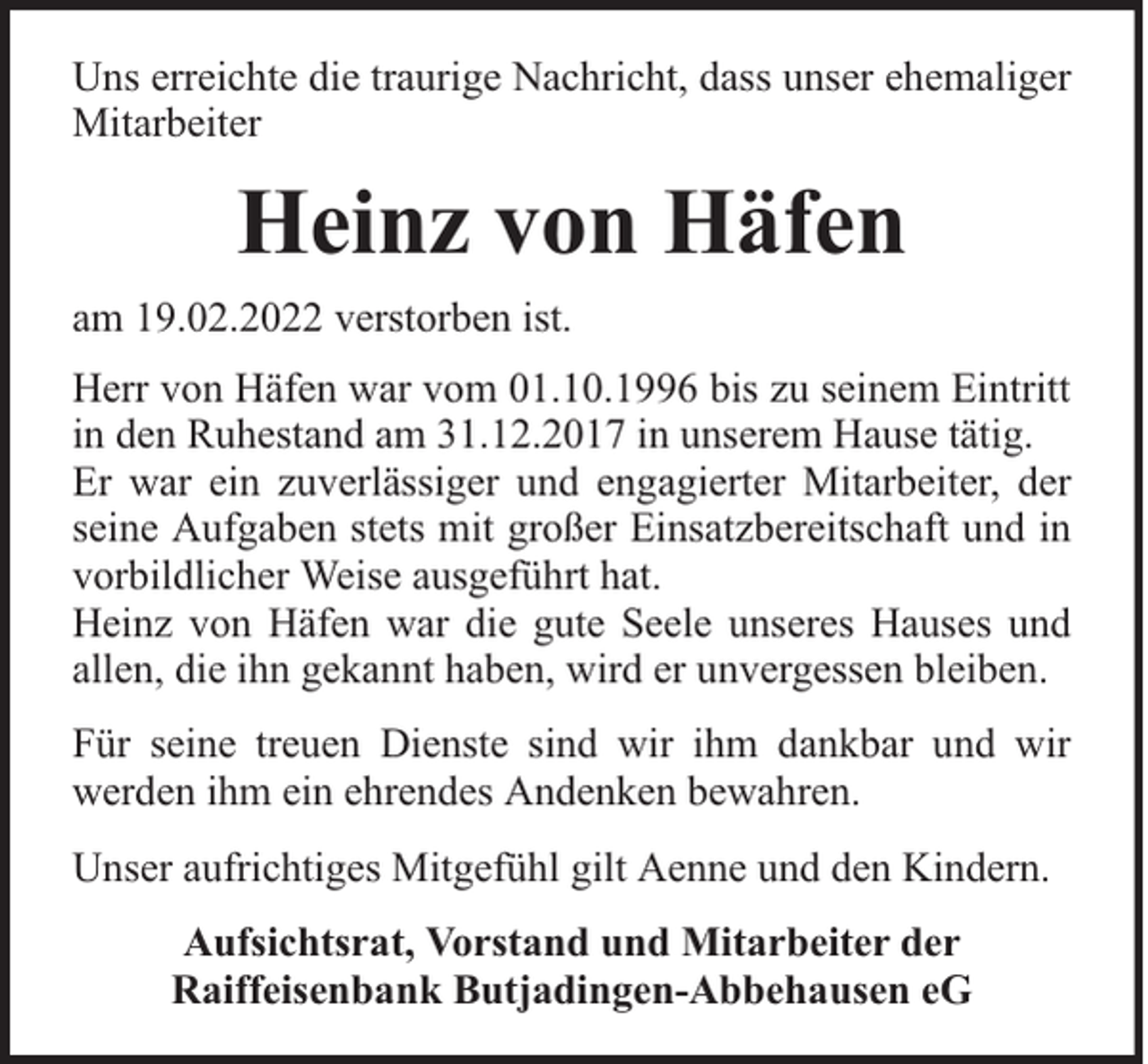 <p>Uns erreichte die traurige Nachricht, dass unser ehemaliger<br />Mitarbeiter</p><p>Heinz von Häfen<br />am 19.02.2022 verstorben ist.<br />Herr von Häfen war vom 01.10.1996 bis zu seinem Eintritt<br />in den Ruhestand am 31.12.2017 in unserem Hause tätig.<br />Er war ein zuverlässiger und engagierter Mitarbeiter, der<br />seine Aufgaben stets mit großer Einsatzbereitschaft und in<br />vorbildlicher Weise ausgeführt hat.<br />Heinz von Häfen war die gute Seele unseres Hauses und<br />allen, die ihn gekannt haben, wird er unvergessen bleiben.<br />Für seine treuen Dienste sind wir ihm dankbar und wir<br />werden ihm ein ehrendes Andenken bewahren.<br />Unser aufrichtiges Mitgefühl gilt Aenne und den Kindern.<br />Aufsichtsrat, Vorstand und Mitarbeiter der<br />Raiffeisenbank Butjadingen-Abbehausen eG</p>