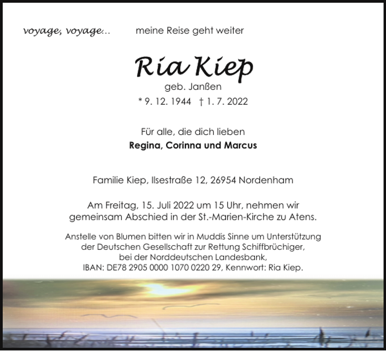 <p>voyage, voyage…</p><p>meine Reise geht weiter</p><p>geb. Janßen<br />* 9. 12. 1944 † 1. 7. 2022<br />Für alle, die dich lieben<br />Regina, Corinna und Marcus<br />Familie Kiep, Ilsestraße 12, 26954 Nordenham<br />Am Freitag, 15. Juli 2022 um 15 Uhr, nehmen wir<br />gemeinsam Abschied in der St.-Marien-Kirche zu Atens.<br />Anstelle von Blumen bitten wir in Muddis Sinne um Unterstützung<br />der Deutschen Gesellschaft zur Rettung Schiffbrüchiger,<br />bei der Norddeutschen Landesbank,<br />IBAN: DE78 2905 0000 107220 29, Kennwort: Ria Kiep.</p>