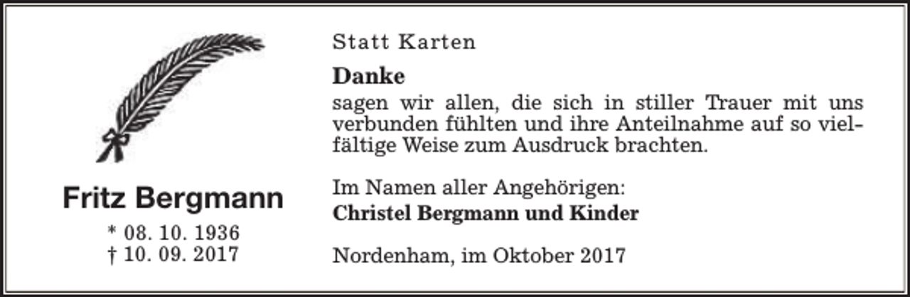 <p>Statt Karten</p><p>Danke</p><p>sagen wir allen, die sich in stiller Trauer mit uns<br />verbunden fühlten und ihre Anteilnahme auf so vielfältige Weise zum Ausdruck brachten.</p><p>Fritz Bergmann<br />* 08. 10. 1936<br />† 10. 09. 2017</p><p>Im Namen aller Angehörigen:<br />Christel Bergmann und Kinder<br />Nordenham, im Oktober 2017</p>