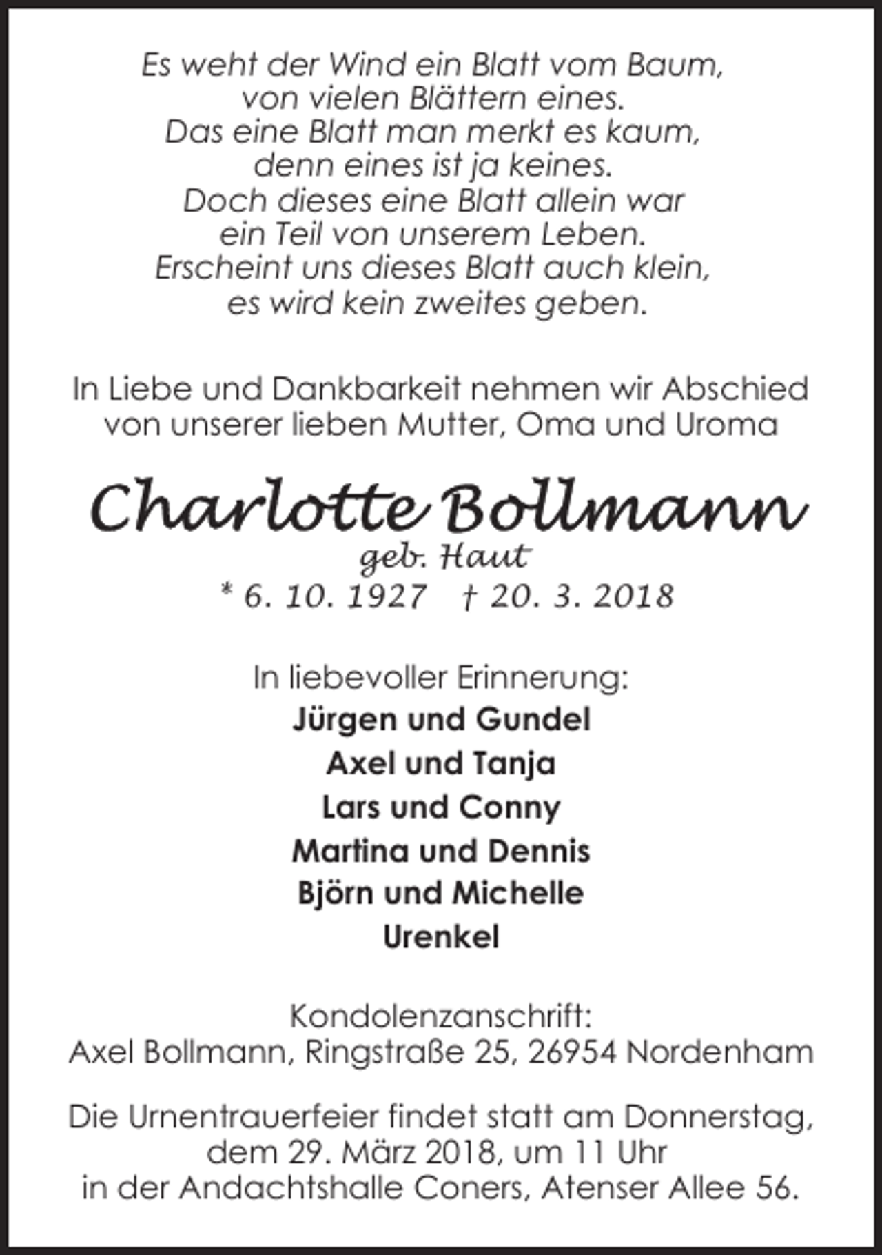 <p>Es weht der Wind ein Blatt vom Baum,<br />von vielen Blättern eines.<br />Das eine Blatt man merkt es kaum,<br />denn eines ist ja keines.<br />Doch dieses eine Blatt allein war<br />ein Teil von unserem Leben.<br />Erscheint uns dieses Blatt auch klein,<br />es wird kein zweites geben.<br />In Liebe und Dankbarkeit nehmen wir Abschied<br />von unserer lieben Mutter, Oma und Uroma</p><p>geb. Haut<br />* 6. 10. 1927 † 20. 3. 2018</p><p>In liebevoller Erinnerung:<br />Jürgen und Gundel<br />Axel und Tanja<br />Lars und Conny<br />Martina und Dennis<br />Björn und Michelle<br />Urenkel<br />Kondolenzanschrift:<br />Axel Bollmann, Ringstraße 25, 26954 Nordenham<br />Die Urnentrauerfeier findet statt am Donnerstag,<br />dem 29. März 2018, um 11 Uhr<br />in der Andachtshalle Coners, Atenser Allee 56.</p>