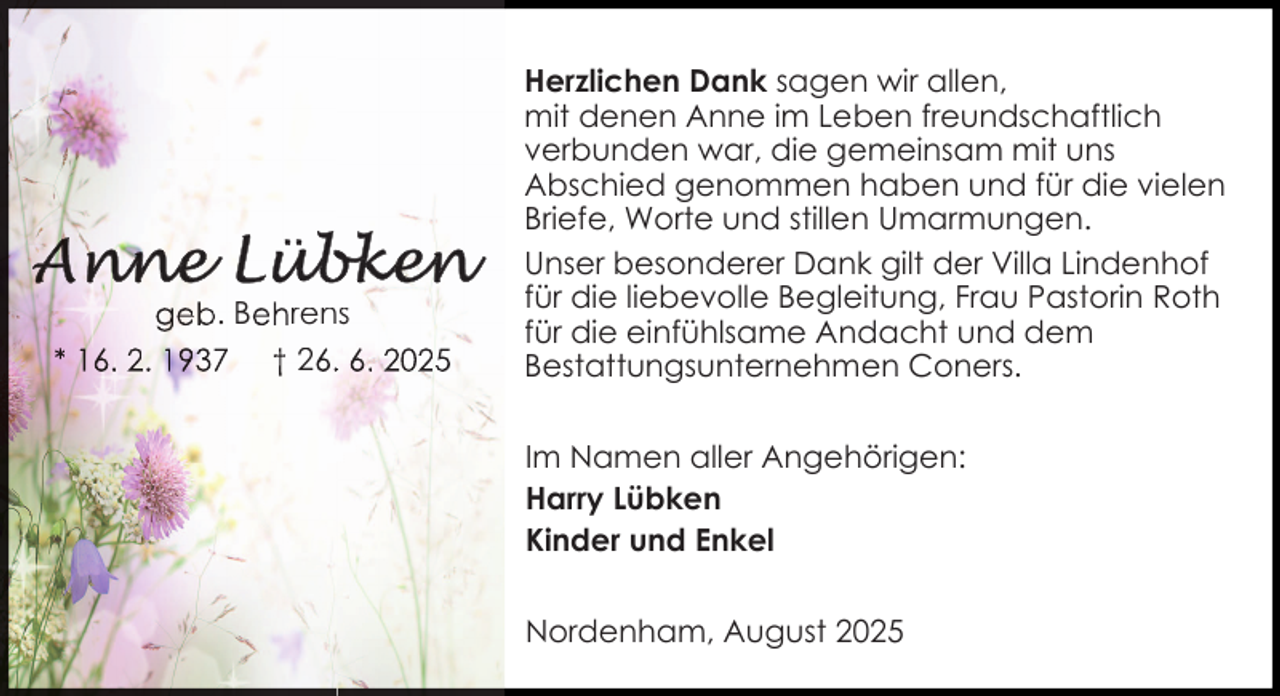<p>geb. Behrens<br />* 16. 2. 1937 † 26.. 6. 2025</p>
<p>Herzlichen Dank sagen wir allen,<br />mit denen Anne im Leben freundschaftlich<br />verbunden war, die gemeinsam mit uns<br />Abschied genommen haben und für die vielen<br />Briefe, Worte und stillen Umarmungen.<br />Unser besonderer Dank gilt der Villa Lindenhof<br />für die liebevolle Begleitung, Frau Pastorin Roth<br />für die einfühlsame Andacht und dem<br />Bestattungsunternehmen Coners.<br />Im Namen aller Angehörigen:<br />Harry Lübken<br />Kinder und Enkel<br />Nordenham, August 2025</p>