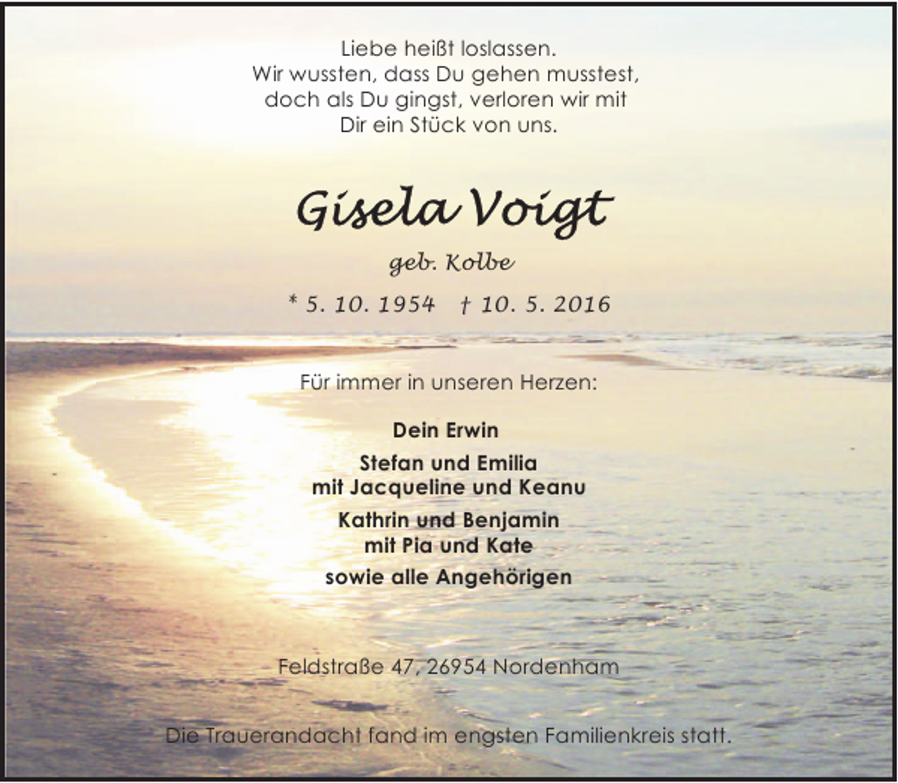 <p>Liebe heißt loslassen.<br />Wir wussten, dass Du gehen musstest,<br />doch als Du gingst, verloren wir mit<br />Dir ein Stück von uns.</p>
<p>geb. Kolbe<br />* 5. 10. 1954</p>
<p>† 10. 5. 2016</p>
<p>Für immer in unseren Herzen:<br />Dein Erwin<br />Stefan und Emilia<br />mit Jacqueline und Keanu<br />Kathrin und Benjamin<br />mit Pia und Kate<br />sowie alle Angehörigen</p>
<p>Feldstraße 47, 26954 Nordenham<br />Die Trauerandacht fand im engsten Familienkreis statt.</p>