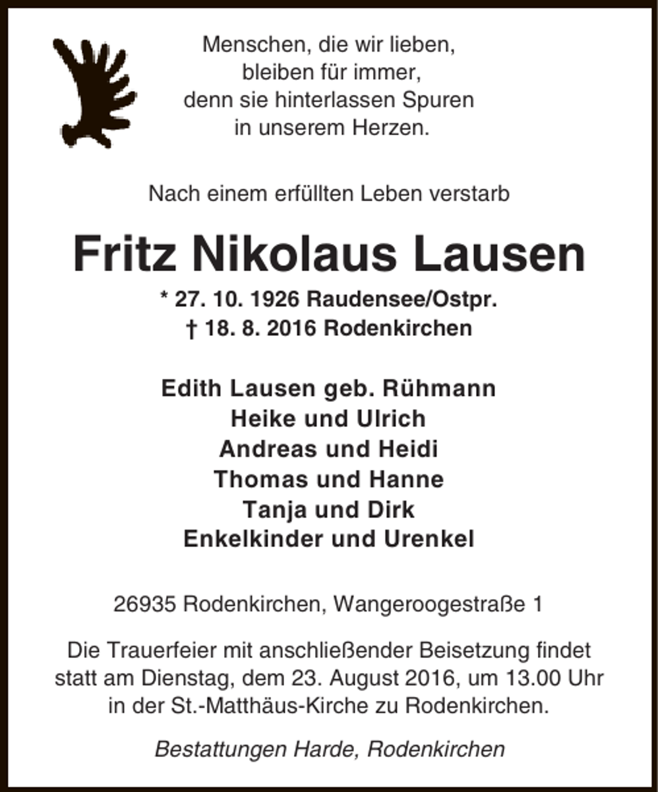 <p>Menschen, die wir lieben,<br />bleiben für immer,<br />denn sie hinterlassen Spuren<br />in unserem Herzen.<br />Nach einem erfüllten Leben verstarb</p><p>Fritz Nikolaus Lausen<br />* 27. 10. 1926 Raudensee/Ostpr.<br />† 18. 8. 2016 Rodenkirchen</p><p>Edith Lausen geb. Rühmann<br />Heike und Ulrich<br />Andreas und Heidi<br />Thomas und Hanne<br />Tanja und Dirk<br />Enkelkinder und Urenkel<br />26935 Rodenkirchen, Wangeroogestraße 1<br />Die Trauerfeier mit anschließender Beisetzung findet<br />statt am Dienstag, dem 23. August 2016, um 13.00 Uhr<br />in der St.-Matthäus-Kirche zu Rodenkirchen.<br />Bestattungen Harde, Rodenkirchen</p>
