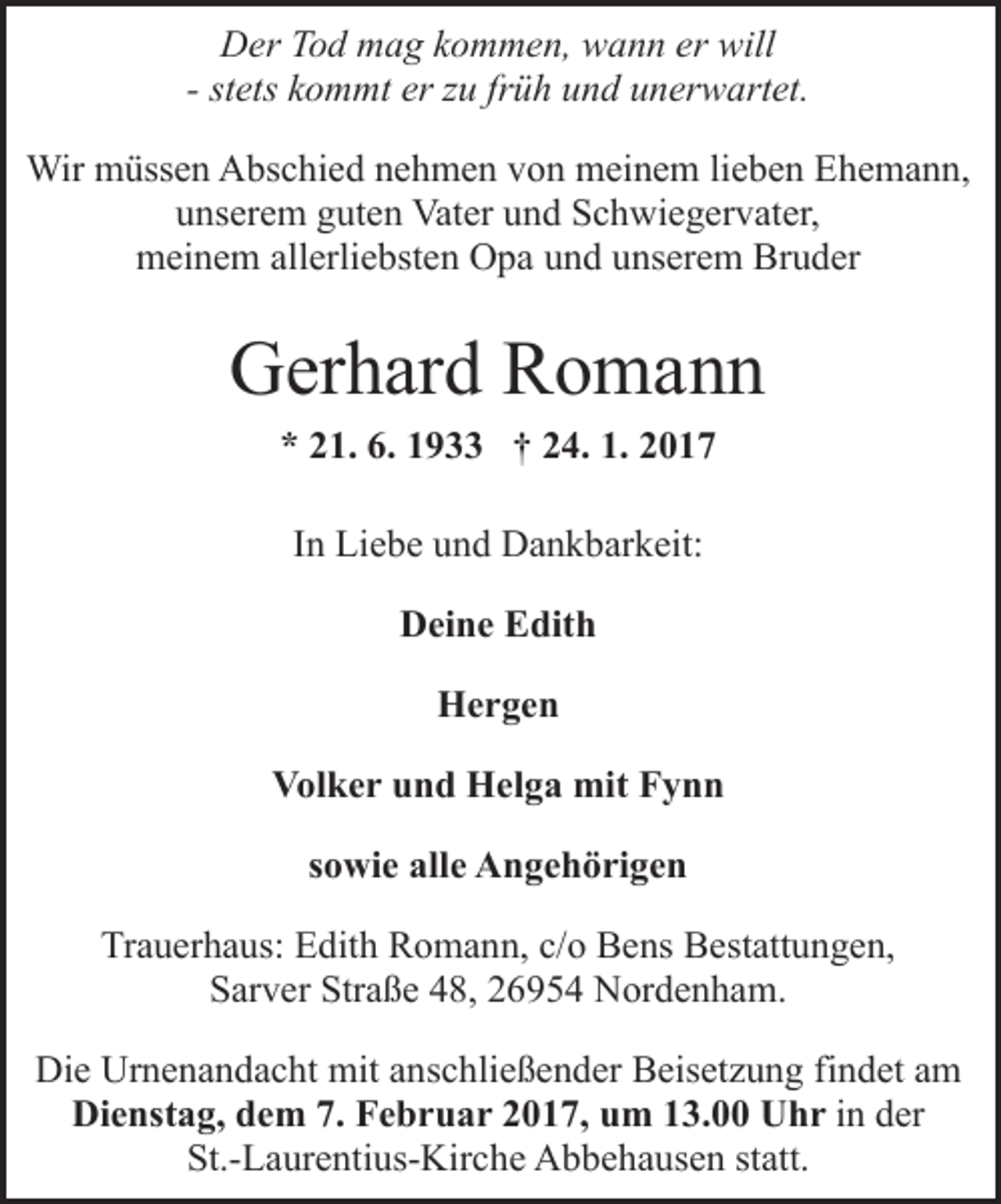 <p>Der Tod mag kommen, wann er will<br />- stets kommt er zu früh und unerwartet.<br />Wir müssen Abschied nehmen von meinem lieben Ehemann,<br />unserem guten Vater und Schwiegervater,<br />meinem allerliebsten Opa und unserem Bruder</p><p>Gerhard Romann<br />* 21. 6. 1933 † 24. 1. 2017<br />In Liebe und Dankbarkeit:<br />Deine Edith<br />Hergen<br />Volker und Helga mit Fynn<br />sowie alle Angehörigen<br />Trauerhaus: Edith Romann, c/o Bens Bestattungen,<br />Sarver Straße 48, 26954 Nordenham.<br />Die Urnenandacht mit anschließender Beisetzung findet am<br />Dienstag, dem 7. Februar 2017, um 13.00 Uhr in der<br />St.-Laurentius-Kirche Abbehausen statt.</p>