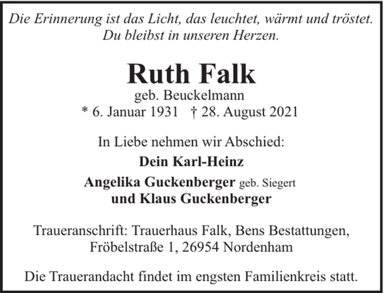 <p>Die Erinnerung ist das Licht, das leuchtet, wärmt und tröstet.<br />Du bleibst in unseren Herzen.</p><p>Ruth Falk</p><p>geb. Beuckelmann<br />* 6. Januar 1931 † 28. August 2021<br />In Liebe nehmen wir Abschied:<br />Dein Karl-Heinz<br />Angelika Guckenberger geb. Siegert<br />und Klaus Guckenberger<br />Traueranschrift: Trauerhaus Falk, Bens Bestattungen,<br />Fröbelstraße 1, 26954 Nordenham<br />Die Trauerandacht findet im engsten Familienkreis statt.</p>