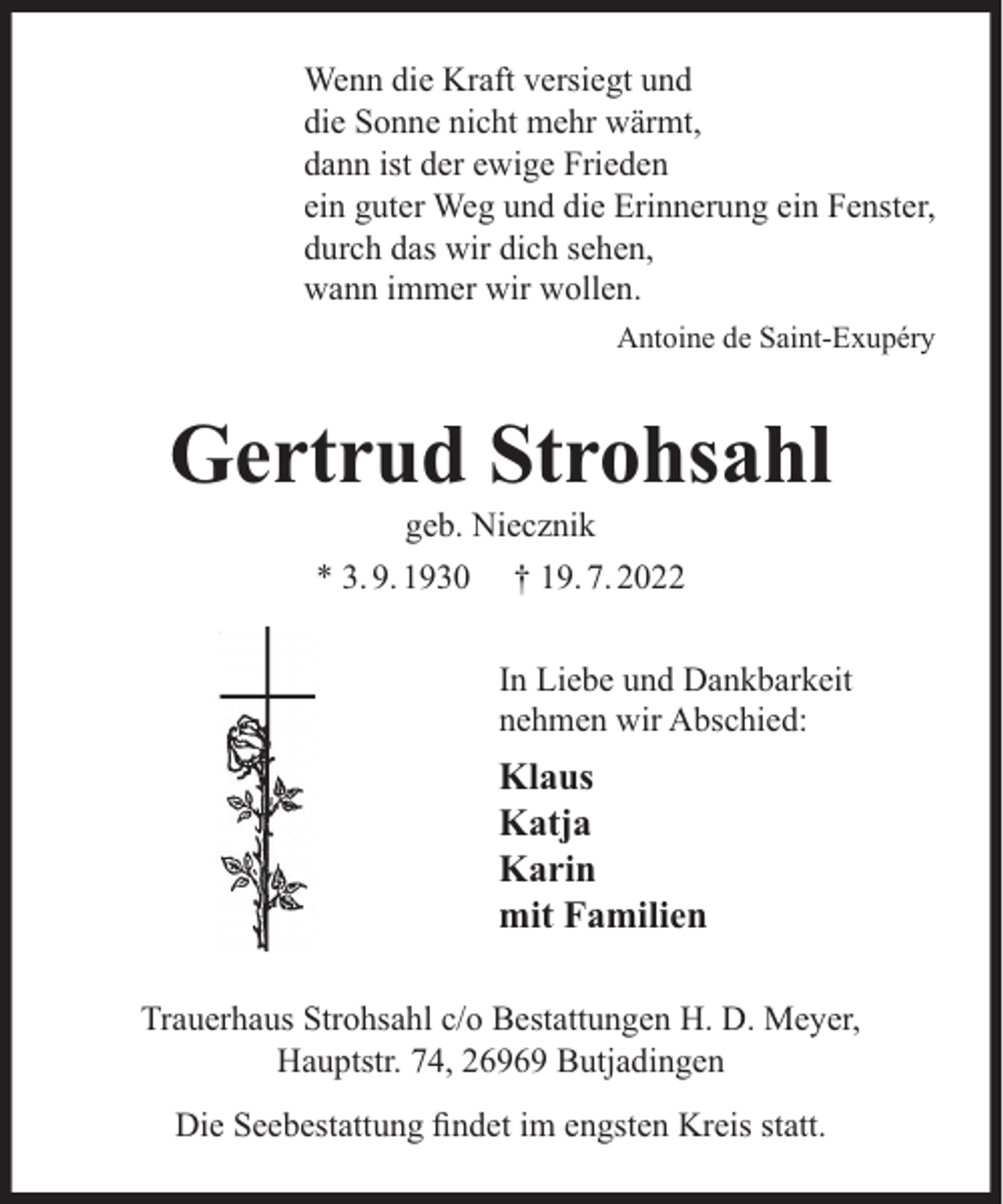 <p>Wenn die Kraft versiegt und<br />die Sonne nicht mehr wärmt,<br />dann ist der ewige Frieden<br />ein guter Weg und die Erinnerung ein Fenster,<br />durch das wir dich sehen,<br />wann immer wir wollen.<br />Antoine de Saint-Exupéry</p><p>Gertrud Strohsahl<br />geb. Niecznik</p><p>* 3. 9. 1930</p><p>† 19. 7. 2022<br />In Liebe und Dankbarkeit<br />nehmen wir Abschied:</p><p>Klaus<br />Katja<br />Karin<br />mit Familien<br />Trauerhaus Strohsahl c/o Bestattungen H. D. Meyer,<br />Hauptstr. 74, 26969 Butjadingen<br />Die Seebestattung ﬁndet im engsten Kreis statt.</p>