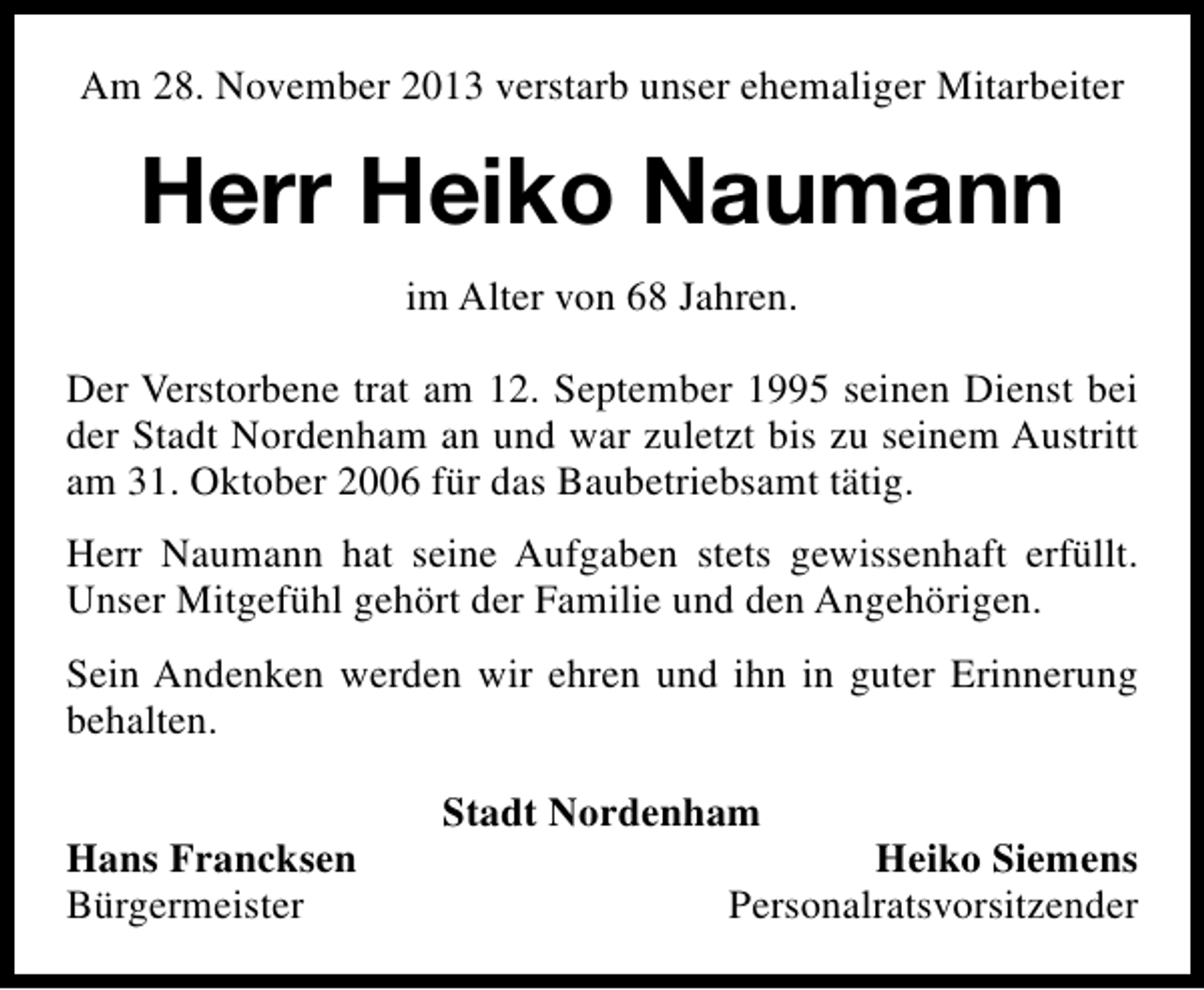<p>Am 28. November 2013 verstarb unser ehemaliger Mitarbeiter</p><p>Herr Heiko Naumann<br />im Alter von 68 Jahren.<br />Der Verstorbene trat am 12. September 1995 seinen Dienst bei<br />der Stadt Nordenham an und war zuletzt bis zu seinem Austritt<br />am 31. Oktober 2006 für das Baubetriebsamt tätig.<br />Herr Naumann hat seine Aufgaben stets gewissenhaft erfüllt.<br />Unser Mitgefühl gehört der Familie und den Angehörigen.<br />Sein Andenken werden wir ehren und ihn in guter Erinnerung<br />behalten.<br />Hans Francksen<br />Bürgermeister</p><p>Stadt Nordenham</p><p>Heiko Siemens<br />Personalratsvorsitzender</p>