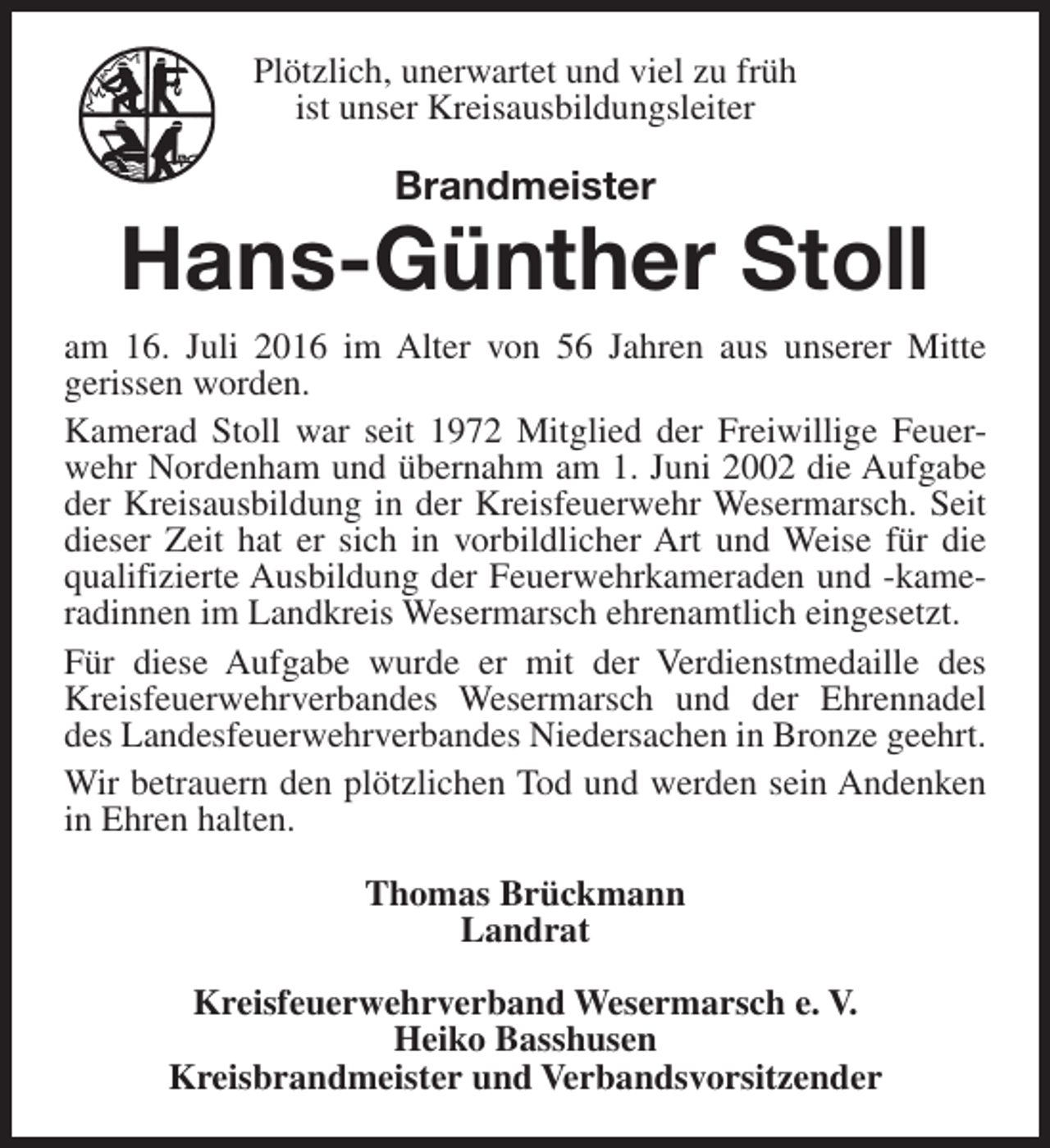 <p>Plötzlich, unerwartet und viel zu früh<br />ist unser Kreisausbildungsleiter</p><p>Brandmeister</p><p>Hans-Günther Stoll<br />am 16. Juli 2016 im Alter von 56 Jahren aus unserer Mitte<br />gerissen worden.<br />Kamerad Stoll war seit 1972 Mitglied der Freiwillige Feuerwehr Nordenham und übernahm am 1. Juni 2002 die Aufgabe<br />der Kreisausbildung in der Kreisfeuerwehr Wesermarsch. Seit<br />dieser Zeit hat er sich in vorbildlicher Art und Weise für die<br />qualifizierte Ausbildung der Feuerwehrkameraden und -kameradinnen im Landkreis Wesermarsch ehrenamtlich eingesetzt.<br />Für diese Aufgabe wurde er mit der Verdienstmedaille des<br />Kreisfeuerwehrverbandes Wesermarsch und der Ehrennadel<br />des Landesfeuerwehrverbandes Niedersachen in Bronze geehrt.<br />Wir betrauern den plötzlichen Tod und werden sein Andenken<br />in Ehren halten.<br />Thomas Brückmann<br />Landrat<br />Kreisfeuerwehrverband Wesermarsch e. V.<br />Heiko Basshusen<br />Kreisbrandmeister und Verbandsvorsitzender</p>