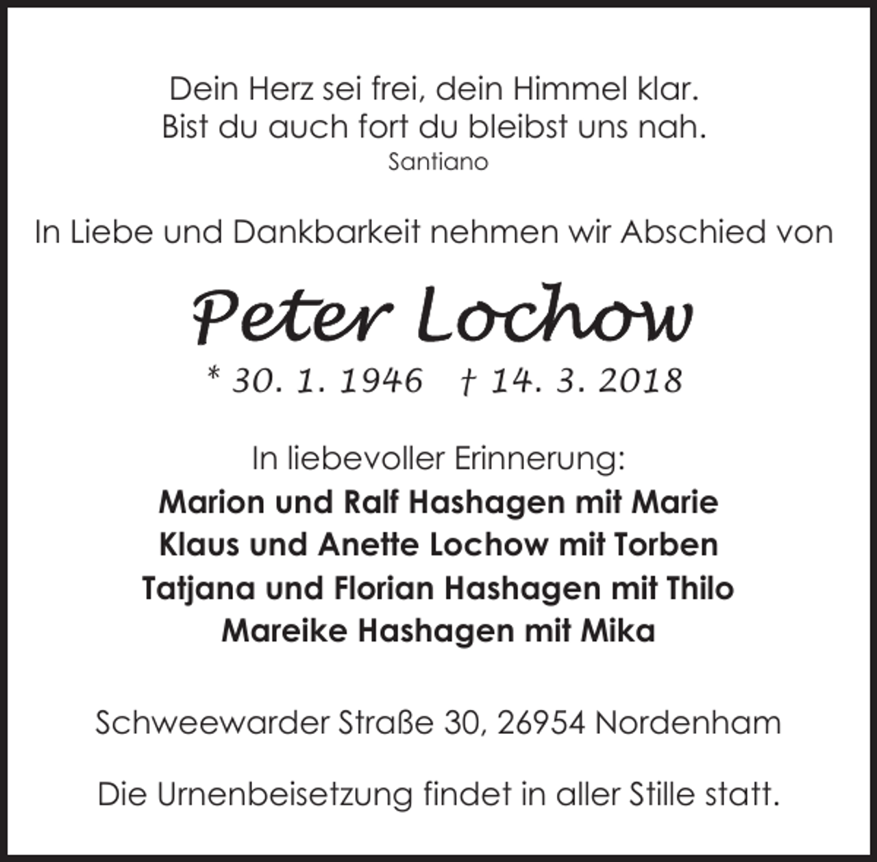 <p>Dein Herz sei frei, dein Himmel klar.<br />Bist du auch fort du bleibst uns nah.<br />Santiano</p><p>In Liebe und Dankbarkeit nehmen wir Abschied von</p><p>* 30. 1. 1946</p><p>† 14. 3. 2018</p><p>In liebevoller Erinnerung:<br />Marion und Ralf Hashagen mit Marie<br />Klaus und Anette Lochow mit Torben<br />Tatjana und Florian Hashagen mit Thilo<br />Mareike Hashagen mit Mika<br />Schweewarder Straße 30, 26954 Nordenham<br />Die Urnenbeisetzung findet in aller Stille statt.</p>