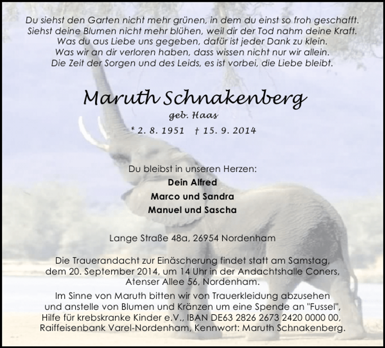 <p>Du siehst den Garten nicht mehr grünen, in dem du einst so froh geschafft.<br />Siehst deine Blumen nicht mehr blühen, weil dir der Tod nahm deine Kraft.<br />Was du aus Liebe uns gegeben, dafür ist jeder Dank zu klein.<br />Was wir an dir verloren haben, dass wissen nicht nur wir allein.<br />Die Zeit der Sorgen und des Leids, es ist vorbei, die Liebe bleibt.</p><p>Maruth Schnakenberg<br />geb. Haas</p><p>* 2. 8. 1951</p><p>† 15. 9. 2014</p><p>Du bleibst in unseren Herzen:<br />Dein Alfred<br />Marco und Sandra<br />Manuel und Sascha<br />Lange Straße 48a, 26954 Nordenham<br />Die Trauerandacht zur Einäscherung findet statt am Samstag,<br />dem 20. September 2014, um 14 Uhr in der Andachtshalle Coners,<br />Atenser Allee 56, Nordenham.<br />Im Sinne von Maruth bitten wir von Trauerkleidung abzusehen<br />und anstelle von Blumen und Kränzen um eine Spende an "Fussel",<br />Hilfe für krebskranke Kinder e.V., IBAN DE63 2873 2420,<br />Raiffeisenbank Varel-Nordenham, Kennwort: Maruth Schnakenberg.</p>