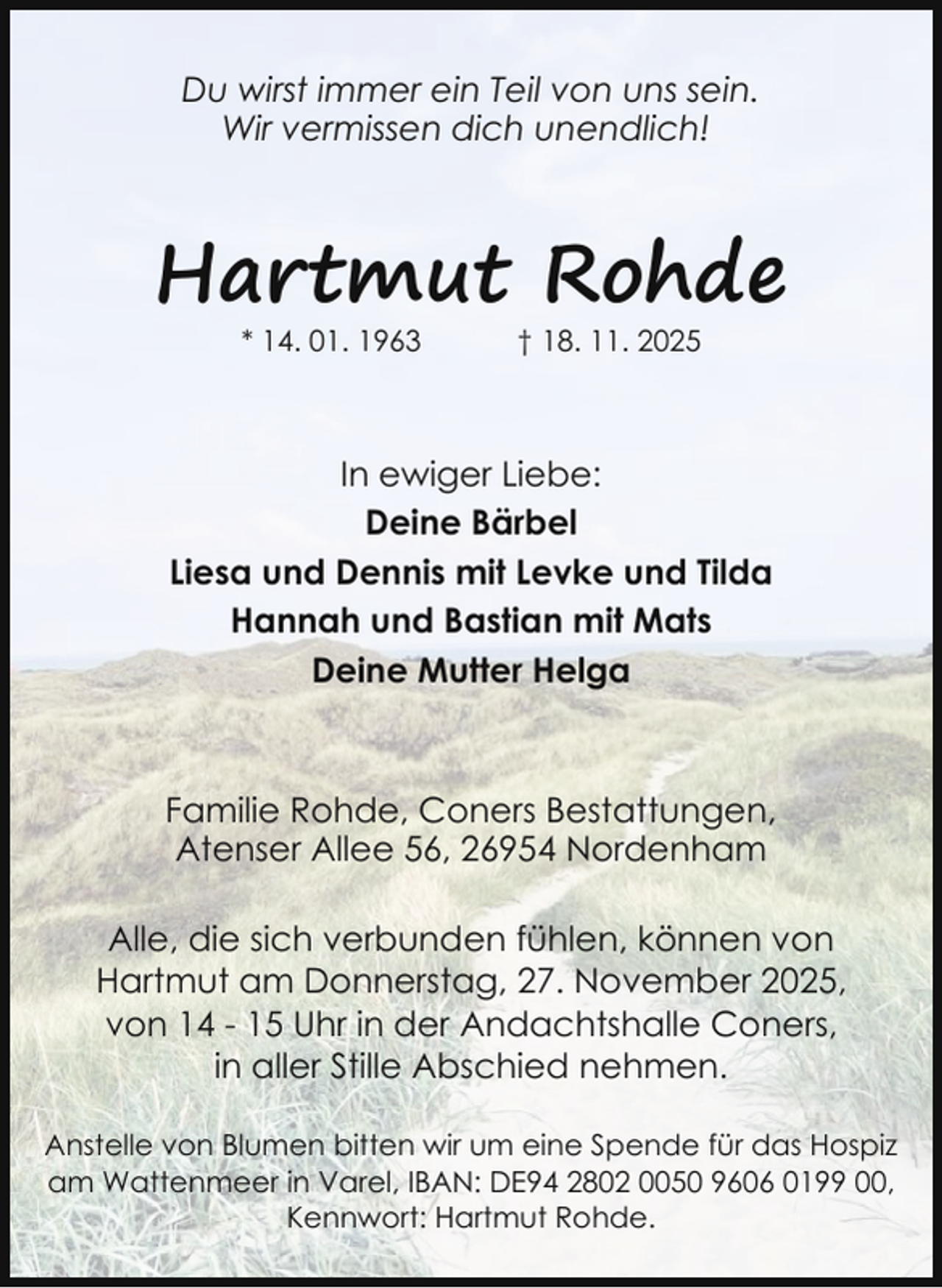 <p>Du wirst immer ein Teil von uns sein.<br />Wir vermissen dich unendlich!</p><p>Hartmut Rohde<br />* 14. 01. 1963</p><p>† 18. 11. 2025</p><p>In ewiger Liebe:<br />Deine Bärbel<br />Liesa und Dennis mit Levke und Tilda<br />Hannah und Bastian mit Mats<br />Deine Mutter Helga</p><p>Familie Rohde, Coners Bestattungen,<br />Atenser Allee 56, 26954 Nordenham<br />Alle, die sich verbunden fühlen, können von<br />Hartmut am Donnerstag, 27. November 2025,<br />von 14 - 15 Uhr in der Andachtshalle Coners,<br />in aller Stille Abschied nehmen.<br />Anstelle von Blumen bitten wir um eine Spende für das Hospiz<br />am Wattenmeer in Varel, IBAN: DE94 2802 0050 9606 0199 00,<br />Kennwort: Hartmut Rohde.</p>