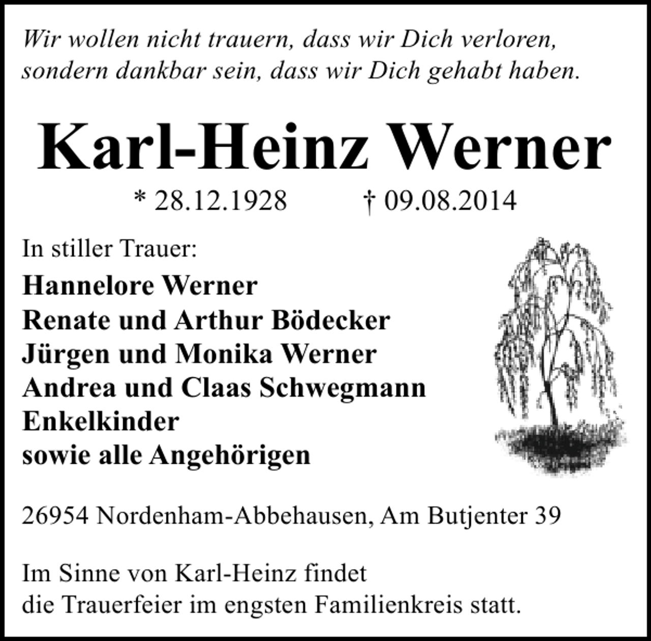 <p>Wir wollen nicht trauern, dass wir Dich verloren,<br />sondern dankbar sein, dass wir Dich gehabt haben.</p><p>Karl-Heinz Werner<br />* 28.12.1928</p><p>† 09.08.2014</p><p>In stiller Trauer:</p><p>Hannelore Werner<br />Renate und Arthur Bödecker<br />Jürgen und Monika Werner<br />Andrea und Claas Schwegmann<br />Enkelkinder<br />sowie alle Angehörigen<br />26954 Nordenham-Abbehausen, Am Butjenter 39<br />Im Sinne von Karl-Heinz findet<br />die Trauerfeier im engsten Familienkreis statt.</p>