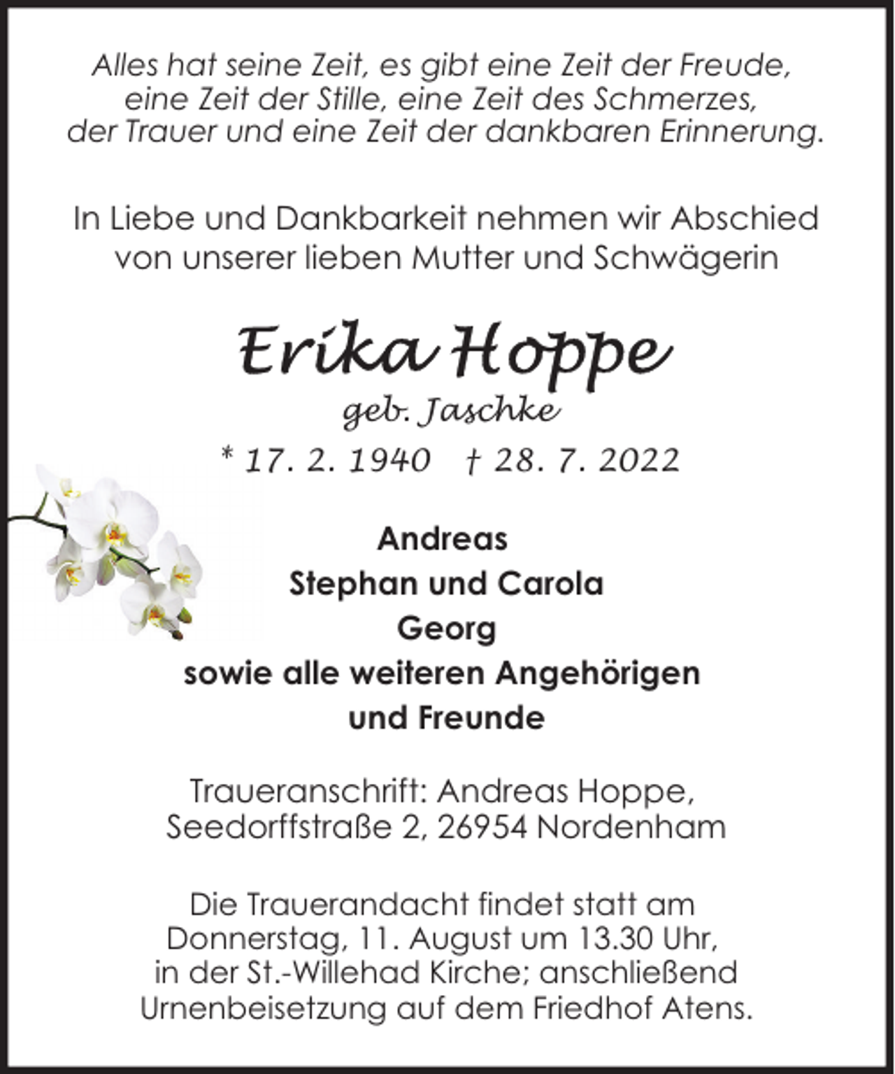 <p>Alles hat seine Zeit, es gibt eine Zeit der Freude,<br />eine Zeit der Stille, eine Zeit des Schmerzes,<br />der Trauer und eine Zeit der dankbaren Erinnerung.</p><p>In Liebe und Dankbarkeit nehmen wir Abschied<br />von unserer lieben Mutter und Schwägerin</p><p>geb. Jaschke<br />* 17. 2. 1940</p><p>† 28. 7. 2022</p><p>Andreas<br />Stephan und Carola<br />Georg<br />sowie alle weiteren Angehörigen<br />und Freunde<br />Traueranschrift: Andreas Hoppe,<br />Seedorffstraße 2, 26954 Nordenham<br />Die Trauerandacht findet statt am<br />Donnerstag, 11. August um 13.30 Uhr,<br />in der St.-Willehad Kirche; anschließend<br />Urnenbeisetzung auf dem Friedhof Atens.</p>