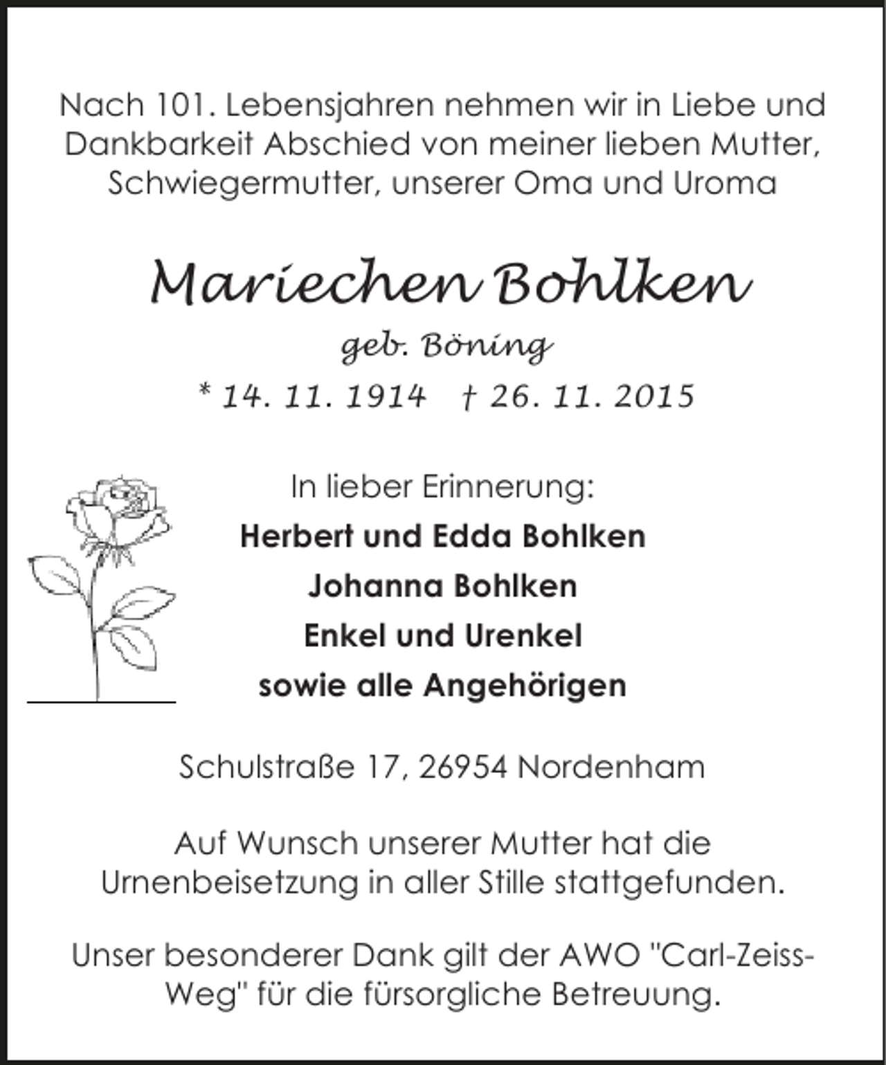 <p>Nach 101. Lebensjahren nehmen wir in Liebe und<br />Dankbarkeit Abschied von meiner lieben Mutter,<br />Schwiegermutter, unserer Oma und Uroma</p><p>Mariechen Bohlken<br />geb. Böning<br />* 14. 11. 1914</p><p> 26. 11. 2015</p><p>In lieber Erinnerung:<br />Herbert und Edda Bohlken<br />Johanna Bohlken<br />Enkel und Urenkel<br />sowie alle Angehörigen<br />Schulstraße 17, 26954 Nordenham<br />Auf Wunsch unserer Mutter hat die<br />Urnenbeisetzung in aller Stille stattgefunden.<br />Unser besonderer Dank gilt der AWO "Carl-ZeissWeg" für die fürsorgliche Betreuung.</p>