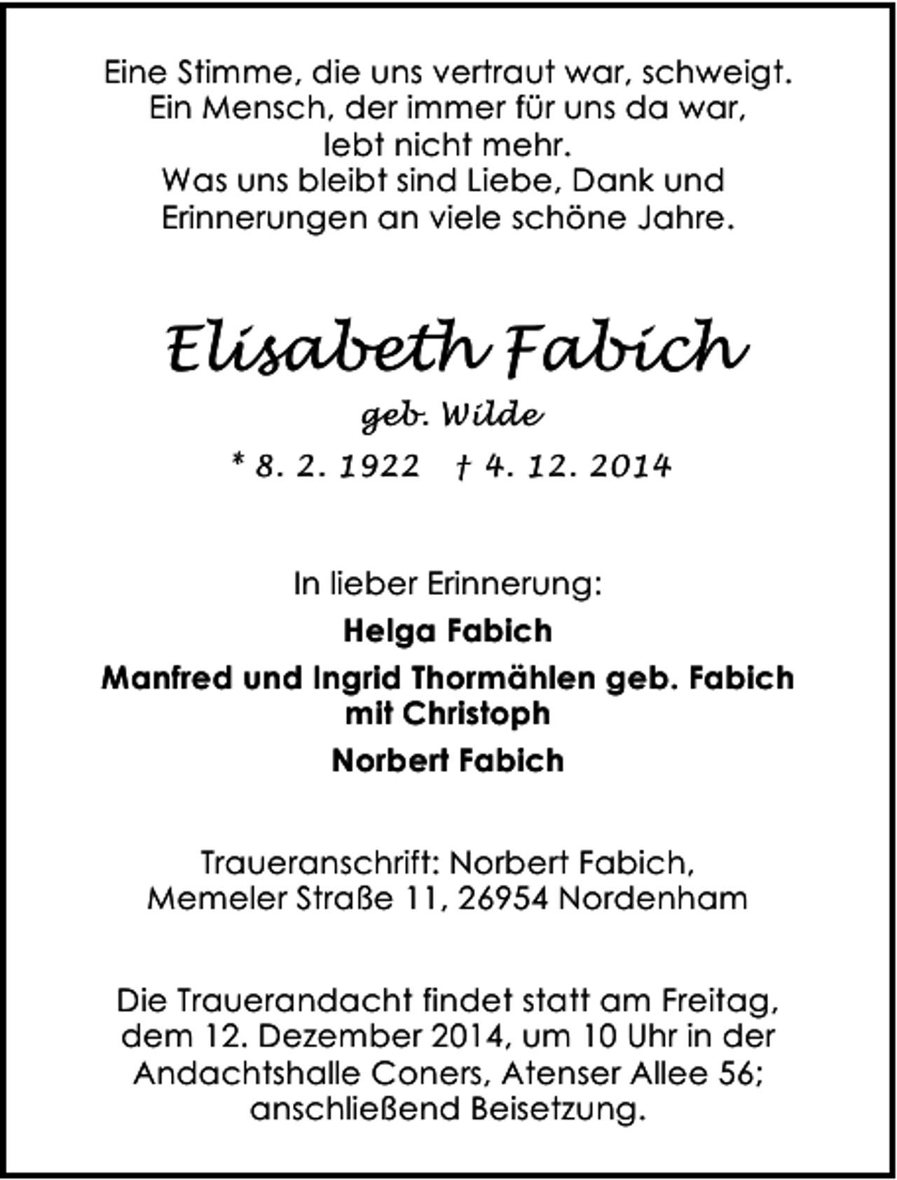 <p>Eine Stimme, die uns vertraut war, schweigt.<br />Ein Mensch, der immer für uns da war,<br />lebt nicht mehr.<br />Was uns bleibt sind Liebe, Dank und<br />Erinnerungen an viele schöne Jahre.</p><p>Elisabeth Fabich<br />geb. Wilde<br />* 8. 2. 1922</p><p>† 4. 12. 2014</p><p>In lieber Erinnerung:<br />Helga Fabich<br />Manfred und Ingrid Thormählen geb. Fabich<br />mit Christoph<br />Norbert Fabich<br />Traueranschrift: Norbert Fabich,<br />Memeler Straße 11, 26954 Nordenham<br />Die Trauerandacht findet statt am Freitag,<br />dem 12. Dezember 2014, um 10 Uhr in der<br />Andachtshalle Coners, Atenser Allee 56;<br />anschließend Beisetzung.</p>